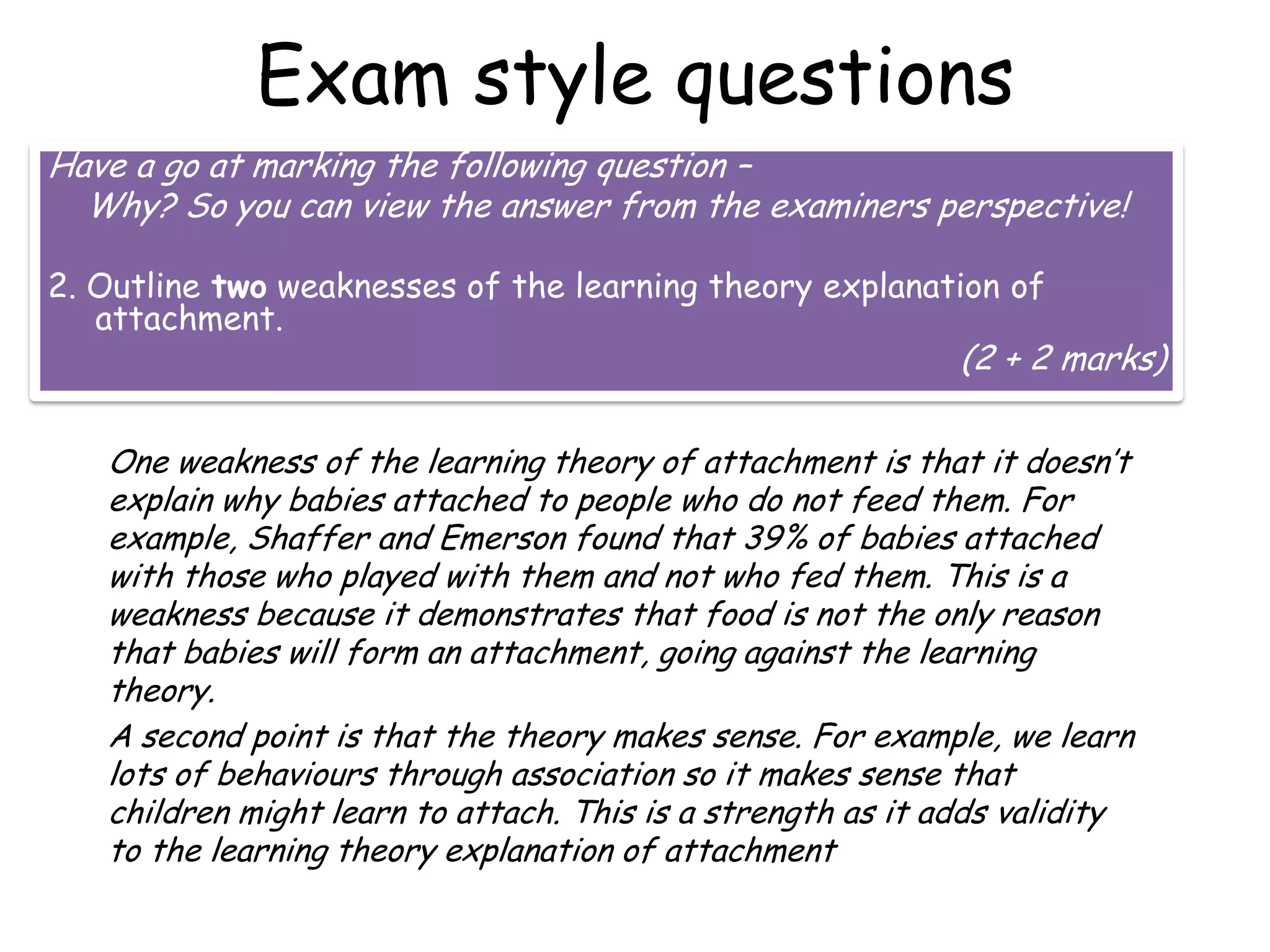 Exam style questions
Have a go at marking the following question –
Why? So you can view the answer from the examiners perspective!
2. Outline two weaknesses of the learning theory explanation of
attachment.

(2 + 2 marks)

One weakness of the learning theory of attachment is that it doesn’t
explain why babies attached to people who do not feed them. For
example, Shaffer and Emerson found that 39% of babies attached
with those who played with them and not who fed them. This is a
weakness because it demonstrates that food is not the only reason
that babies will form an attachment, going against the learning
theory.
A second point is that the theory makes sense. For example, we learn
lots of behaviours through association so it makes sense that
children might learn to attach. This is a strength as it adds validity
to the learning theory explanation of attachment

 