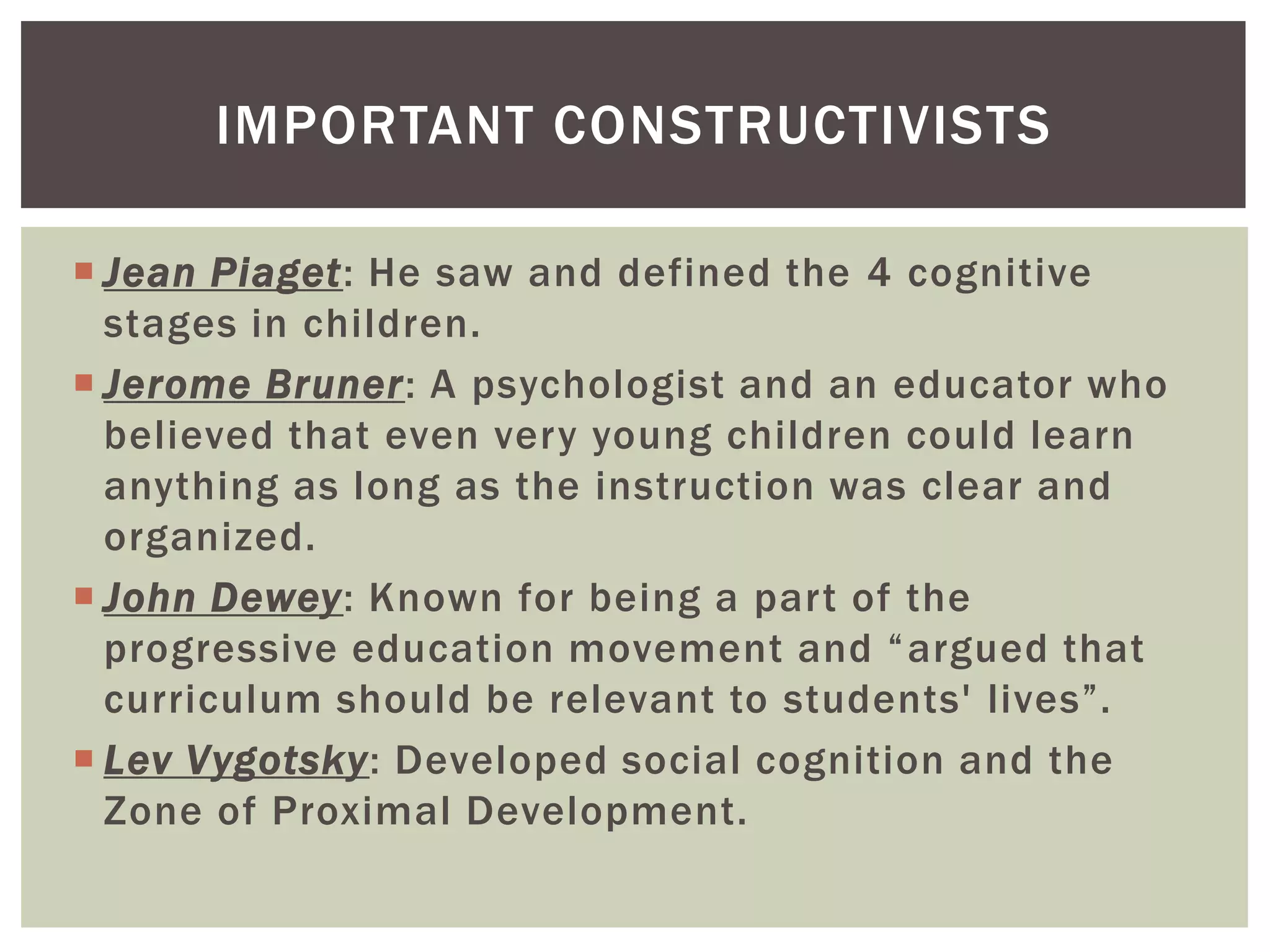  Jean Piaget: He saw and defined the 4 cognitive
stages in children.
 Jerome Bruner: A psychologist and an educator who
believed that even very young children could learn
anything as long as the instruction was clear and
organized.
 John Dewey: Known for being a part of the
progressive education movement and “argued that
curriculum should be relevant to students' lives”.
 Lev Vygotsky: Developed social cognition and the
Zone of Proximal Development.
IMPORTANT CONSTRUCTIVISTS
 