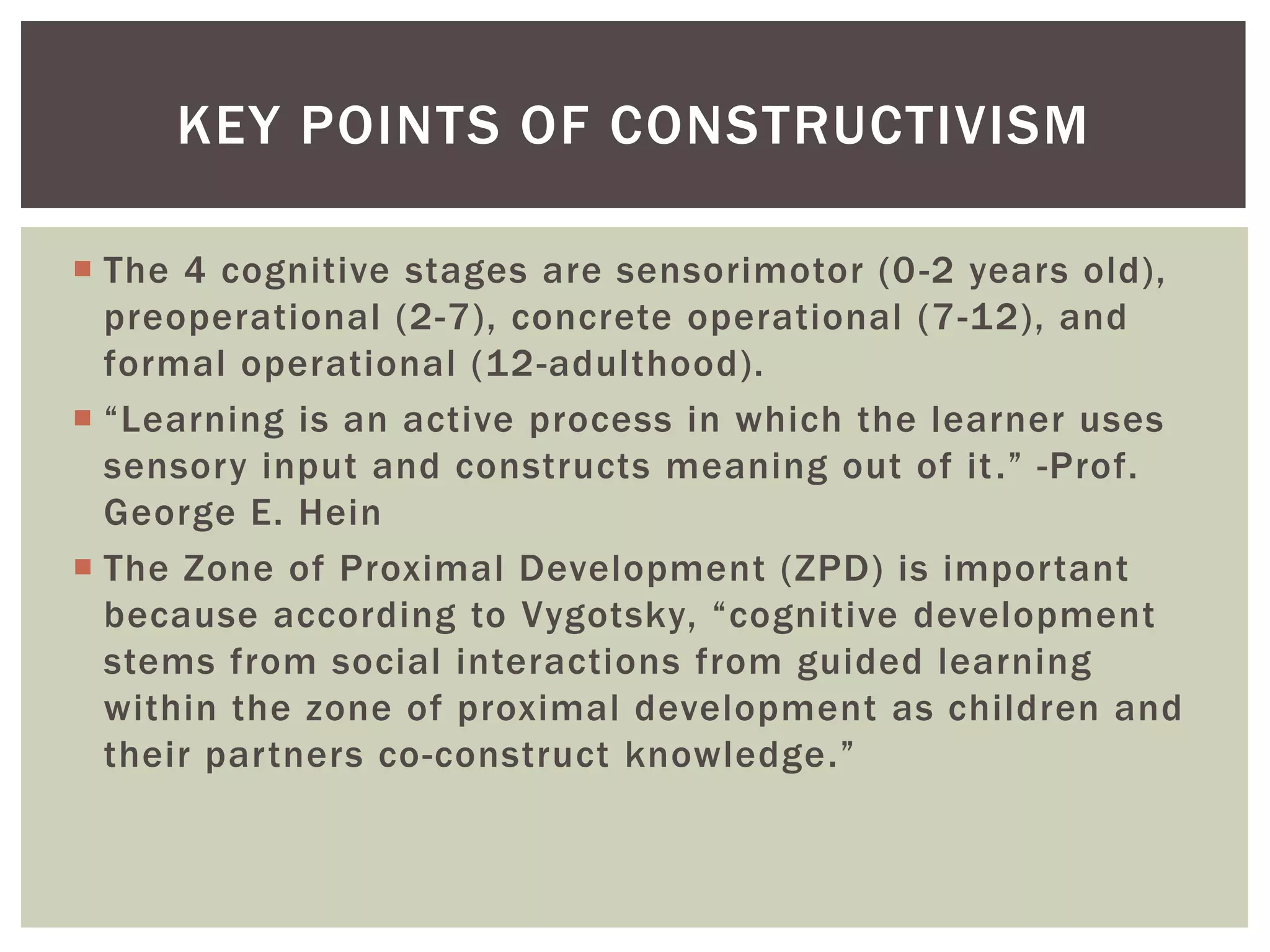  The 4 cognitive stages are sensorimotor (0-2 years old),
preoperational (2-7), concrete operational (7-12), and
formal operational (12-adulthood).
 “Learning is an active process in which the learner uses
sensory input and constructs meaning out of it.” -Prof.
George E. Hein
 The Zone of Proximal Development (ZPD) is important
because according to Vygotsky, “cognitive development
stems from social interactions from guided learning
within the zone of proximal development as children and
their partners co-construct knowledge.”
KEY POINTS OF CONSTRUCTIVISM
 
