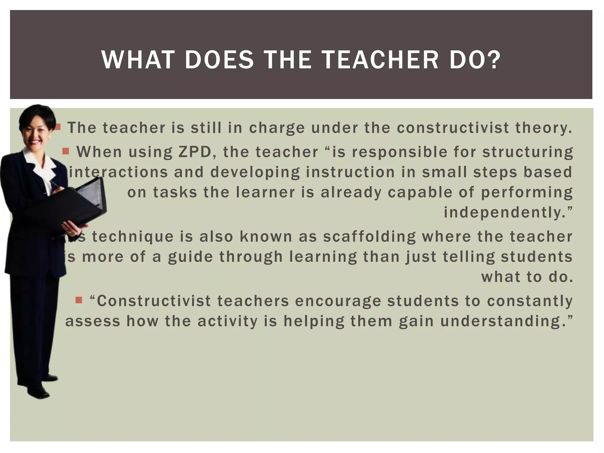  The teacher is still in charge under the constructivist theory.
 When using ZPD, the teacher “is responsible for structuring
interactions and developing instruction in small steps based
on tasks the learner is already capable of performing
independently.”
 This technique is also known as scaffolding where the teacher
is more of a guide through learning than just telling students
what to do.
 “Constructivist teachers encourage students to constantly
assess how the activity is helping them gain understanding.”
WHAT DOES THE TEACHER DO?
 