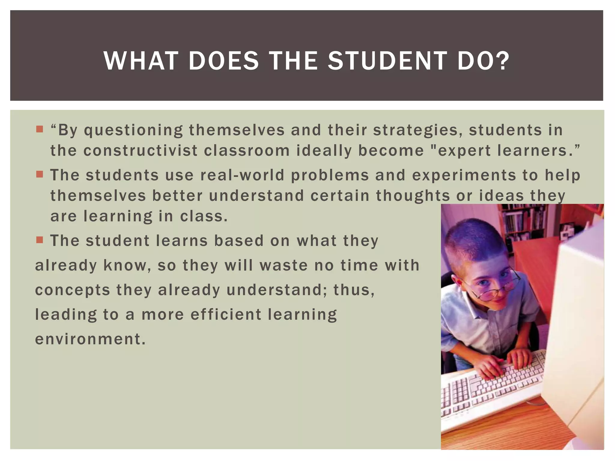  “By questioning themselves and their strategies, students in
the constructivist classroom ideally become "expert learners.”
 The students use real-world problems and experiments to help
themselves better understand certain thoughts or ideas they
are learning in class.
 The student learns based on what they
already know, so they will waste no time with
concepts they already understand; thus,
leading to a more efficient learning
environment.
WHAT DOES THE STUDENT DO?
 