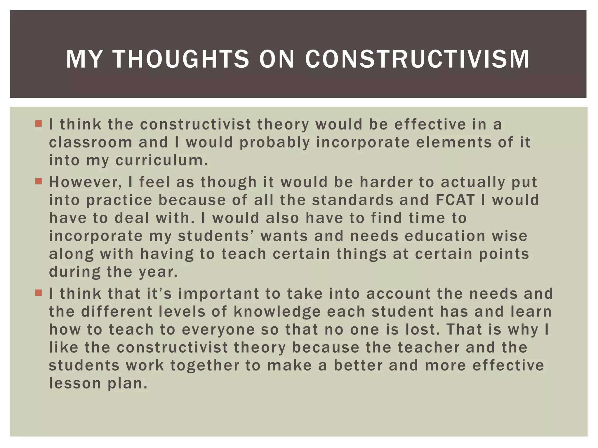  I think the constructivist theory would be effective in a
classroom and I would probably incorporate elements of it
into my curriculum.
 However, I feel as though it would be harder to actually put
into practice because of all the standards and FCAT I would
have to deal with. I would also have to find time to
incorporate my students’ wants and needs education wise
along with having to teach certain things at certain points
during the year.
 I think that it’s important to take into account the needs and
the different levels of knowledge each student has and learn
how to teach to everyone so that no one is lost. That is why I
like the constructivist theory because the teacher and the
students work together to make a better and more effective
lesson plan.
MY THOUGHTS ON CONSTRUCTIVISM
 