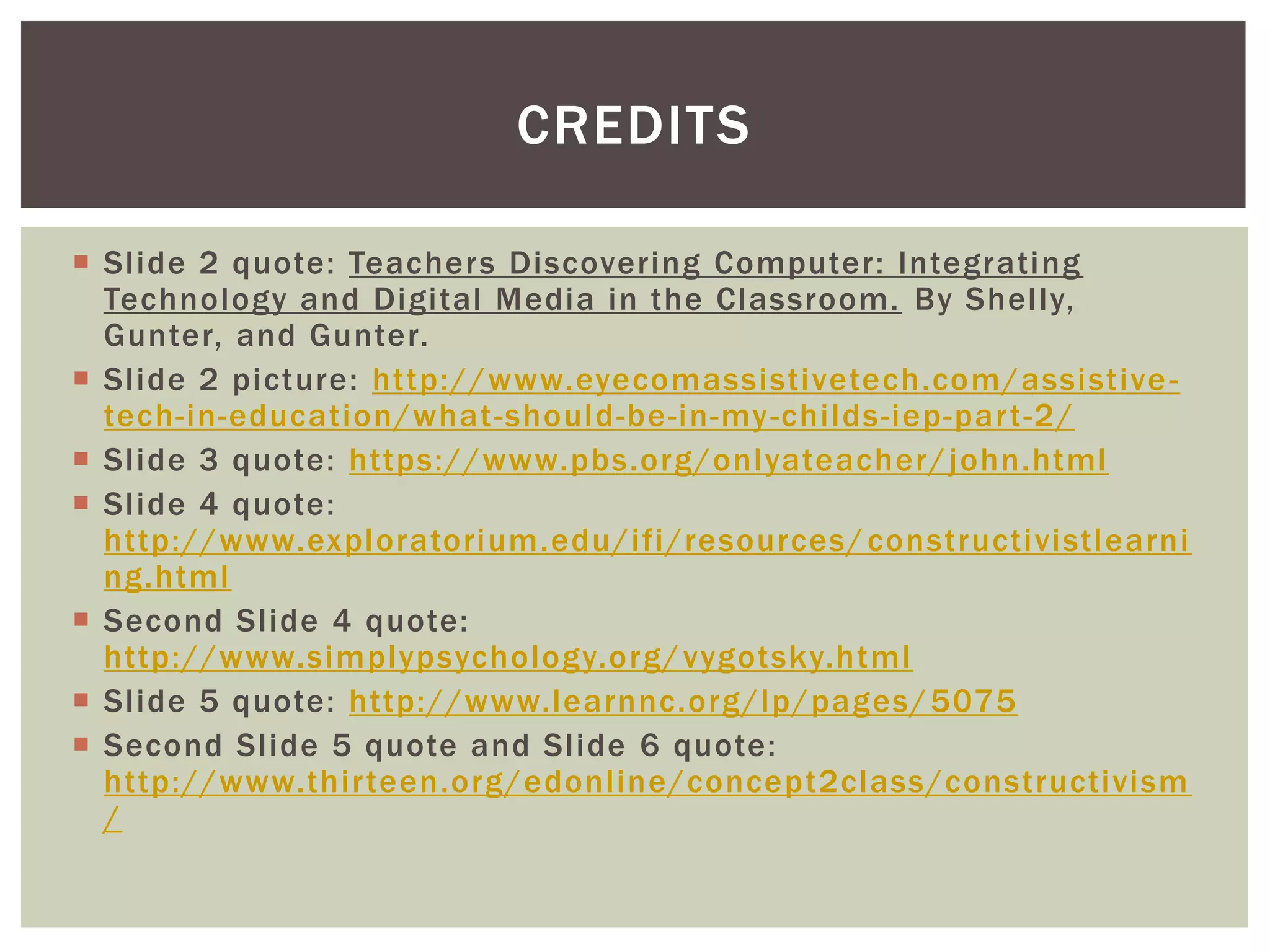  Slide 2 quote: Teachers Discovering Computer: Integrating
Technology and Digital Media in the Classroom. By Shelly,
Gunter, and Gunter.
 Slide 2 picture: http://www.eyecomassistivetech.com/assistive-
tech-in-education/what-should-be-in-my-childs-iep-part-2/
 Slide 3 quote: https://www.pbs.org/onlyateacher/john.html
 Slide 4 quote:
http://www.exploratorium.edu/ifi/resources/constructivistlearni
ng.html
 Second Slide 4 quote:
http://www.simplypsychology.org/vygotsky.html
 Slide 5 quote: http://www.learnnc.org/lp/pages/5075
 Second Slide 5 quote and Slide 6 quote:
http://www.thirteen.org/edonline/concept2class/constructivism
/
CREDITS
 