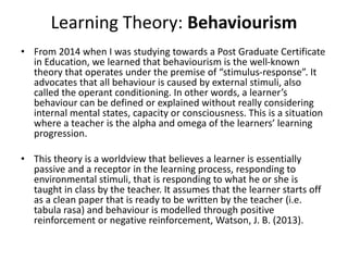 Learning Theory: Behaviourism
• From 2014 when I was studying towards a Post Graduate Certificate
in Education, we learned that behaviourism is the well-known
theory that operates under the premise of “stimulus-response”. It
advocates that all behaviour is caused by external stimuli, also
called the operant conditioning. In other words, a learner’s
behaviour can be defined or explained without really considering
internal mental states, capacity or consciousness. This is a situation
where a teacher is the alpha and omega of the learners’ learning
progression.
• This theory is a worldview that believes a learner is essentially
passive and a receptor in the learning process, responding to
environmental stimuli, that is responding to what he or she is
taught in class by the teacher. It assumes that the learner starts off
as a clean paper that is ready to be written by the teacher (i.e.
tabula rasa) and behaviour is modelled through positive
reinforcement or negative reinforcement, Watson, J. B. (2013).
 