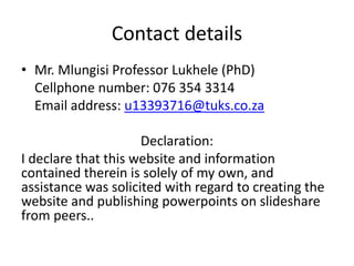 Contact details
• Mr. Mlungisi Professor Lukhele
• Student Number: 13393716
Cellphone number: 076 354 3314
Email address: u13393716@tuks.co.za
Declaration:
I declare that this website and information contained
therein is solely of my own, and assistance was solicited
with regard to creating the website and publishing
powerpoints on slideshare from peers..
 