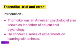 Thorndike -trial and error
Introduction -
● Thorndike was an American psychologist also
known as the father of educational
psychology.
● He conduct a series of experiments on
learning with animals.