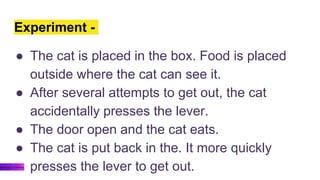 Experiment -
● The cat is placed in the box. Food is placed
outside where the cat can see it.
● After several attempts to get out, the cat
accidentally presses the lever.
● The door open and the cat eats.
● The cat is put back in the. It more quickly
presses the lever to get out.