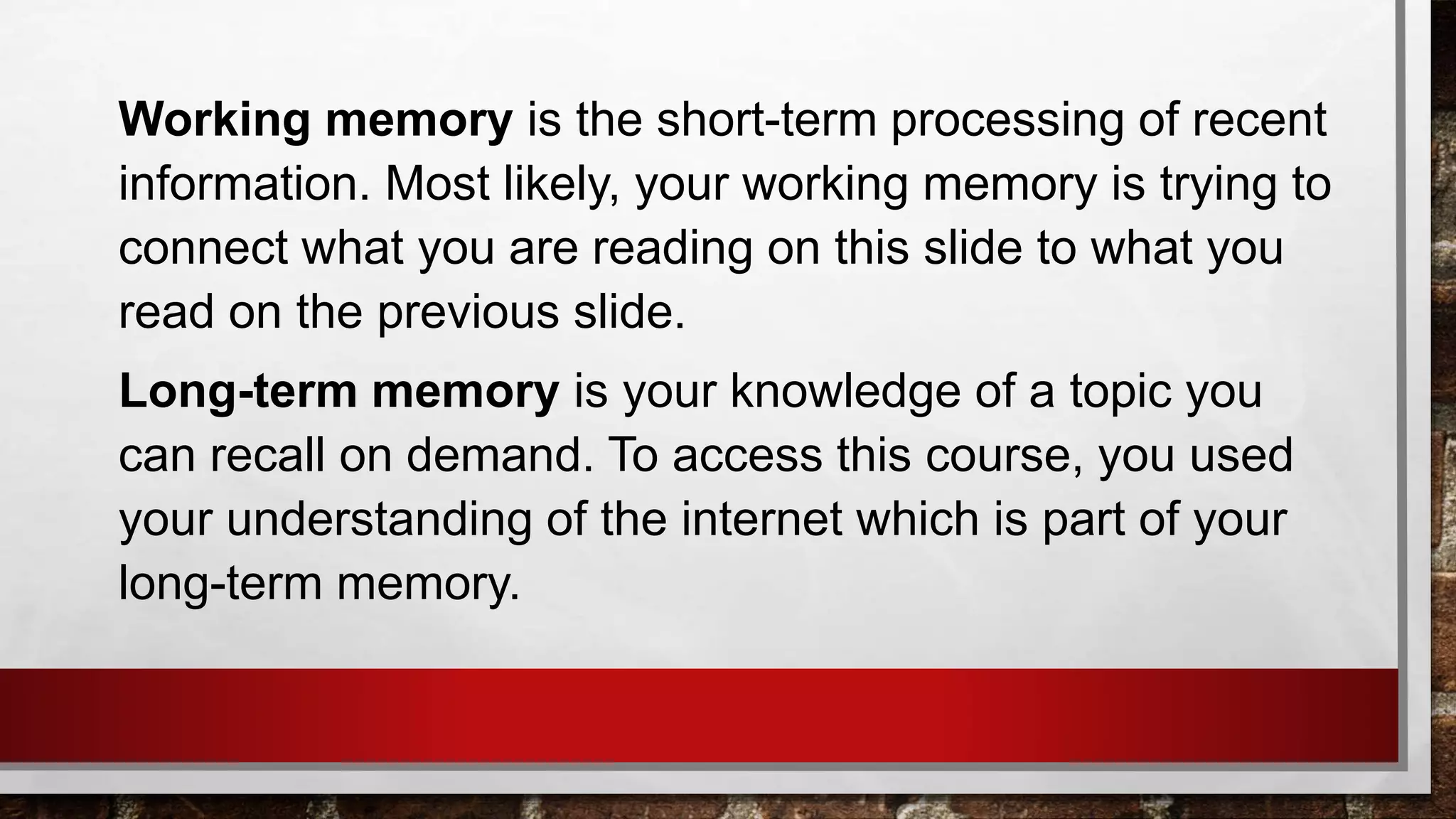 Working memory is the short-term processing of recent
information. Most likely, your working memory is trying to
connect what you are reading on this slide to what you
read on the previous slide.
Long-term memory is your knowledge of a topic you
can recall on demand. To access this course, you used
your understanding of the internet which is part of your
long-term memory.
 
