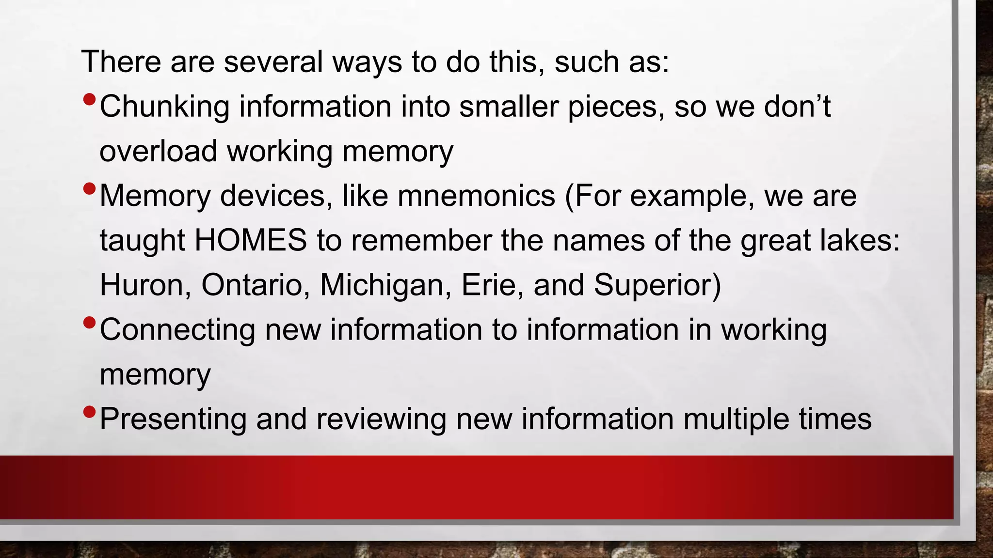 There are several ways to do this, such as:
•Chunking information into smaller pieces, so we don’t
overload working memory
•Memory devices, like mnemonics (For example, we are
taught HOMES to remember the names of the great lakes:
Huron, Ontario, Michigan, Erie, and Superior)
•Connecting new information to information in working
memory
•Presenting and reviewing new information multiple times
 