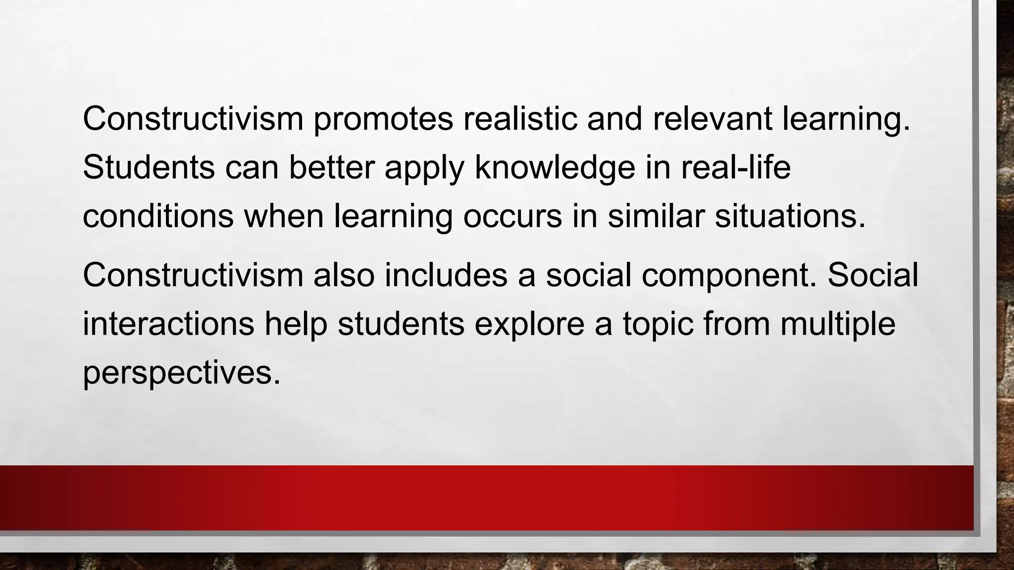 Constructivism promotes realistic and relevant learning.
Students can better apply knowledge in real-life
conditions when learning occurs in similar situations.
Constructivism also includes a social component. Social
interactions help students explore a topic from multiple
perspectives.
 