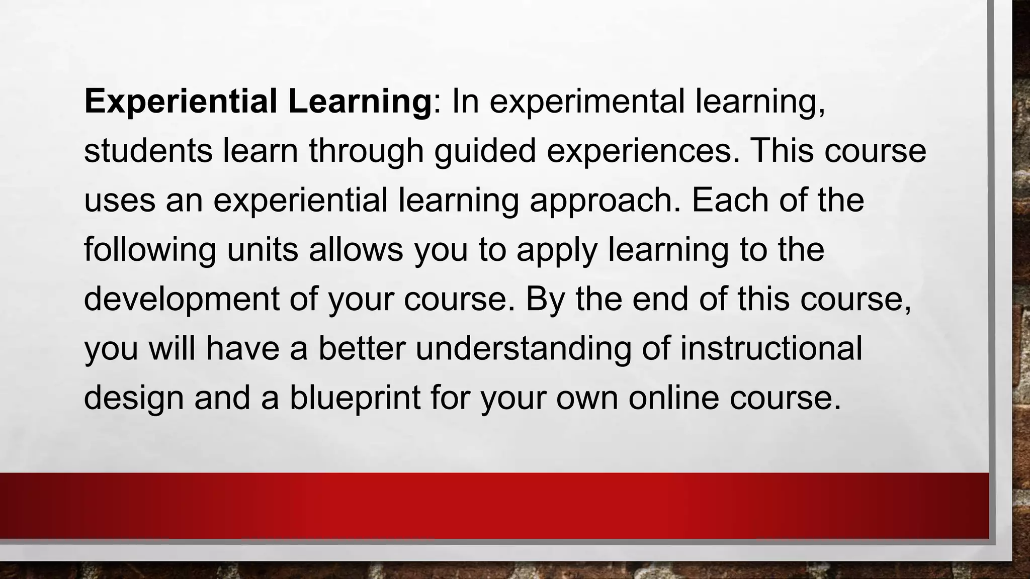 Experiential Learning: In experimental learning,
students learn through guided experiences. This course
uses an experiential learning approach. Each of the
following units allows you to apply learning to the
development of your course. By the end of this course,
you will have a better understanding of instructional
design and a blueprint for your own online course.
 