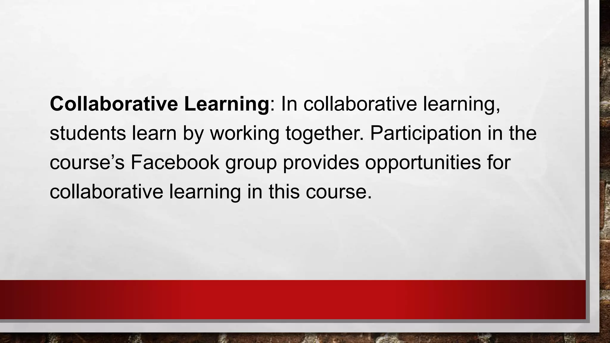 Collaborative Learning: In collaborative learning,
students learn by working together. Participation in the
course’s Facebook group provides opportunities for
collaborative learning in this course.
 