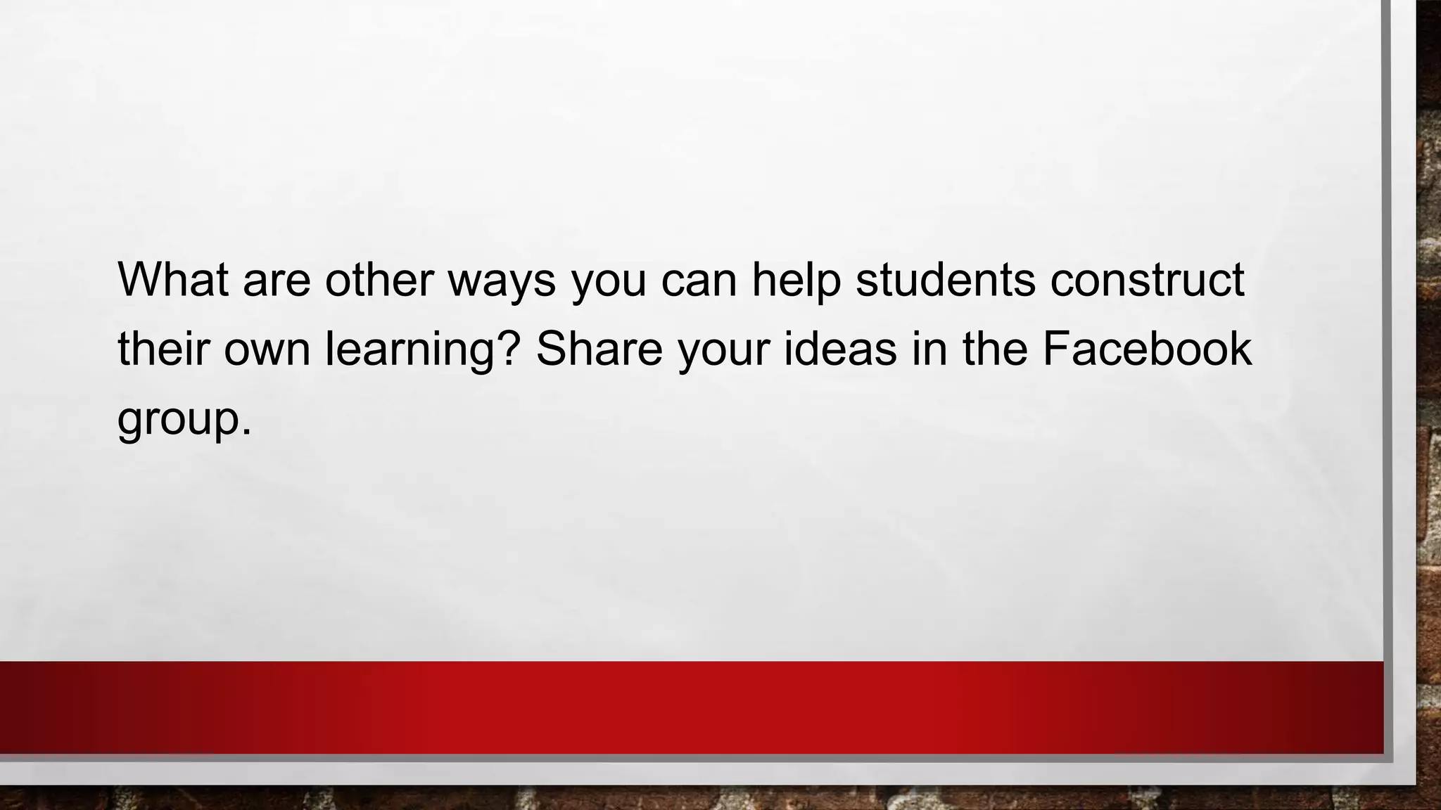 What are other ways you can help students construct
their own learning? Share your ideas in the Facebook
group.
 