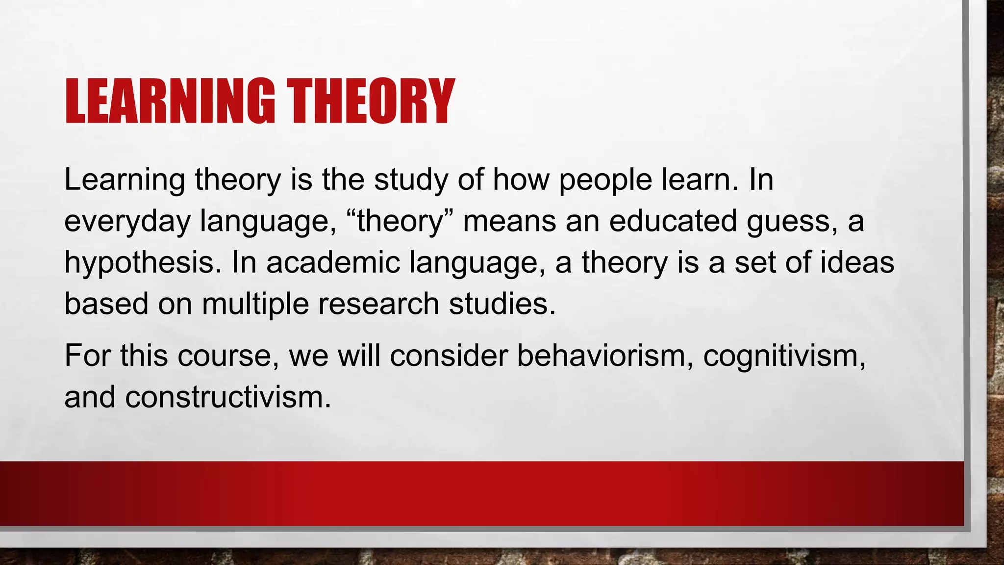 LEARNING THEORY
Learning theory is the study of how people learn. In
everyday language, “theory” means an educated guess, a
hypothesis. In academic language, a theory is a set of ideas
based on multiple research studies.
For this course, we will consider behaviorism, cognitivism,
and constructivism.
 