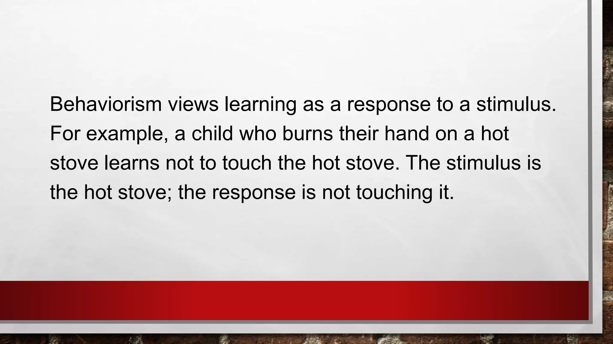 Behaviorism views learning as a response to a stimulus.
For example, a child who burns their hand on a hot
stove learns not to touch the hot stove. The stimulus is
the hot stove; the response is not touching it.
 