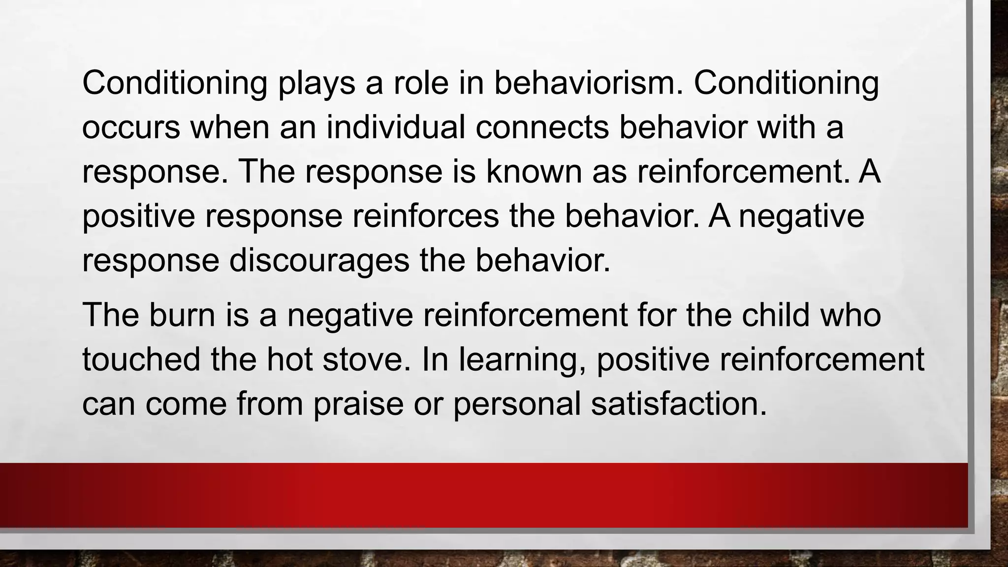 Conditioning plays a role in behaviorism. Conditioning
occurs when an individual connects behavior with a
response. The response is known as reinforcement. A
positive response reinforces the behavior. A negative
response discourages the behavior.
The burn is a negative reinforcement for the child who
touched the hot stove. In learning, positive reinforcement
can come from praise or personal satisfaction.
 