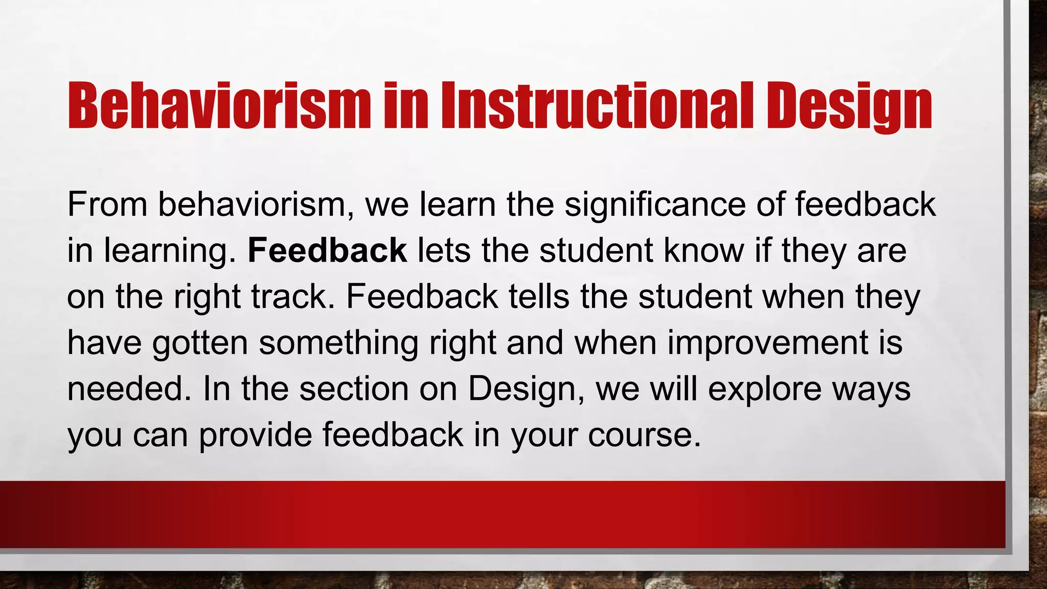 Behaviorism in Instructional Design
From behaviorism, we learn the significance of feedback
in learning. Feedback lets the student know if they are
on the right track. Feedback tells the student when they
have gotten something right and when improvement is
needed. In the section on Design, we will explore ways
you can provide feedback in your course.
 