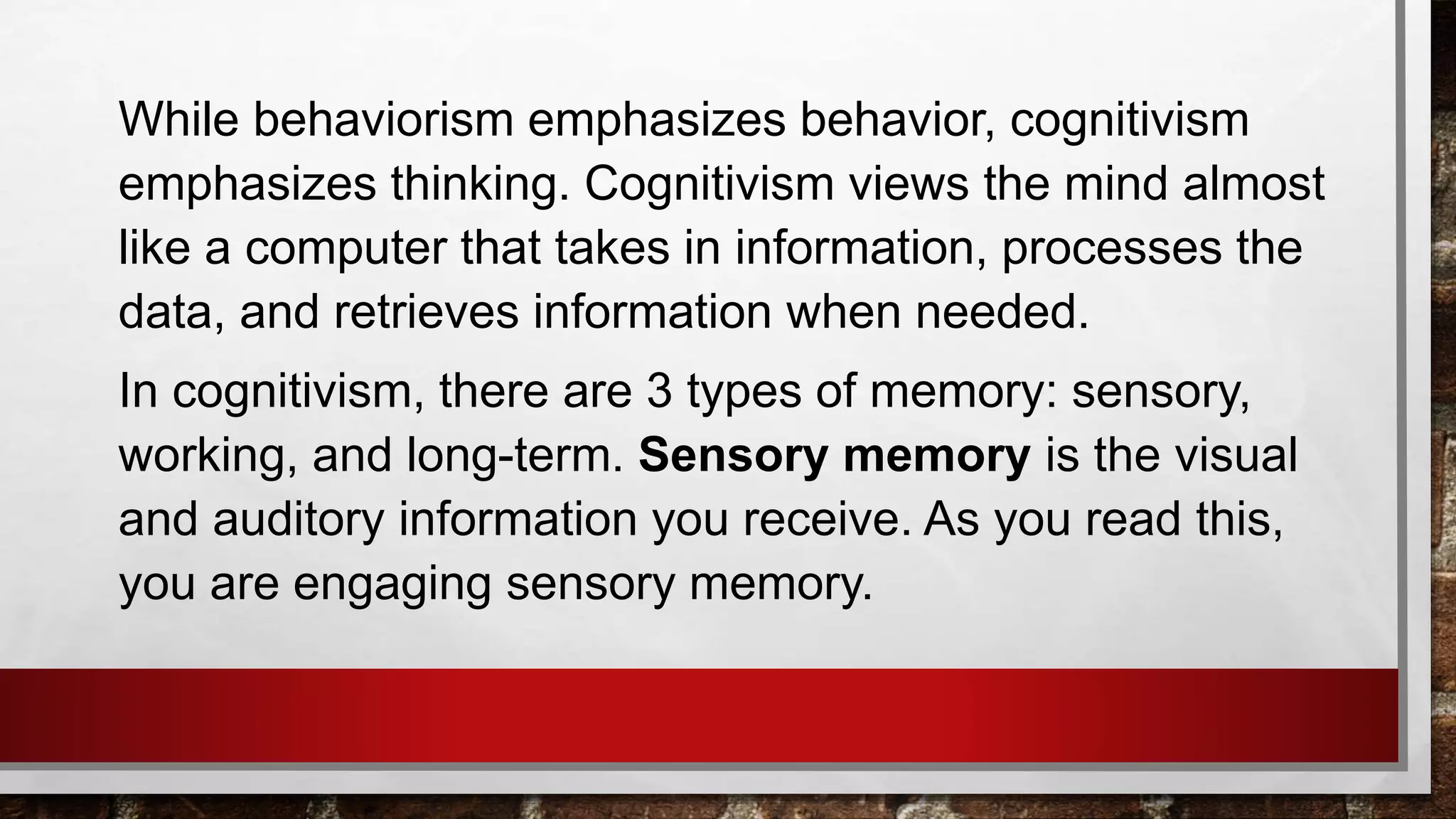 While behaviorism emphasizes behavior, cognitivism
emphasizes thinking. Cognitivism views the mind almost
like a computer that takes in information, processes the
data, and retrieves information when needed.
In cognitivism, there are 3 types of memory: sensory,
working, and long-term. Sensory memory is the visual
and auditory information you receive. As you read this,
you are engaging sensory memory.
 