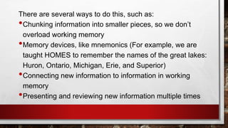 There are several ways to do this, such as:
•Chunking information into smaller pieces, so we don’t
overload working memory
•Memory devices, like mnemonics (For example, we are
taught HOMES to remember the names of the great lakes:
Huron, Ontario, Michigan, Erie, and Superior)
•Connecting new information to information in working
memory
•Presenting and reviewing new information multiple times
 