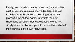 Finally, we consider constructivism. In constructivism,
each of us constructs our knowledge based on our
experiences with the world. Learning is an active
process in which the learner interprets the new
knowledge based on their experiences. We do not
simply share our knowledge with our students. We help
them construct their own knowledge.
 
