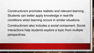 Constructivism promotes realistic and relevant learning.
Students can better apply knowledge in real-life
conditions when learning occurs in similar situations.
Constructivism also includes a social component. Social
interactions help students explore a topic from multiple
perspectives.
 