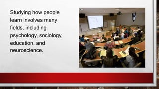 Studying how people
learn involves many
fields, including
psychology, sociology,
education, and
neuroscience.
 