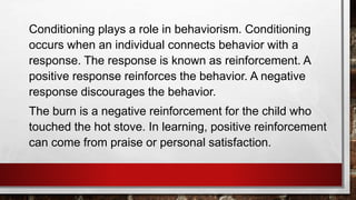 Conditioning plays a role in behaviorism. Conditioning
occurs when an individual connects behavior with a
response. The response is known as reinforcement. A
positive response reinforces the behavior. A negative
response discourages the behavior.
The burn is a negative reinforcement for the child who
touched the hot stove. In learning, positive reinforcement
can come from praise or personal satisfaction.
 