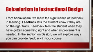 Behaviorism in Instructional Design
From behaviorism, we learn the significance of feedback
in learning. Feedback lets the student know if they are
on the right track. Feedback tells the student when they
have gotten something right and when improvement is
needed. In the section on Design, we will explore ways
you can provide feedback in your course.
 
