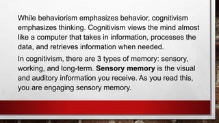 While behaviorism emphasizes behavior, cognitivism
emphasizes thinking. Cognitivism views the mind almost
like a computer that takes in information, processes the
data, and retrieves information when needed.
In cognitivism, there are 3 types of memory: sensory,
working, and long-term. Sensory memory is the visual
and auditory information you receive. As you read this,
you are engaging sensory memory.
 