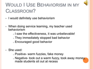 WOULD I USE BEHAVIORISM IN MY
CLASSROOM?
•   I would definitely use behaviorism

•   When doing service learning, my teacher used
    behaviorism
       o I saw the effectiveness, it was unbelievable!

       o They immediately stopped bad behavior

       o Encouraged good behavior



•   She used:
       o Positive- warm fuzzies, fake money

       o Negative- took out a warm fuzzy, took away money,
         made students sit out at recess
 
