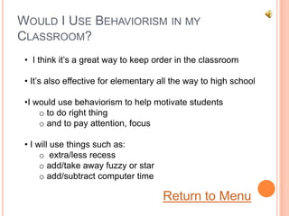 WOULD I USE BEHAVIORISM IN MY
CLASSROOM?
 • I think it’s a great way to keep order in the classroom

 • It’s also effective for elementary all the way to high school

 •I would use behaviorism to help motivate students
     o to do right thing
     o and to pay attention, focus

 • I will use things such as:
      o extra/less recess
      o add/take away fuzzy or star
      o add/subtract computer time

                                      Return to Menu
 