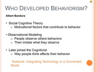 WHO DEVELOPED BEHAVIORISM?
Albert Bandura

• Social Cognitive Theory
   o Motivational factors that contribute to behavior

• Observational Modeling
   o People observe others behaviors
   o Then imitate what they observe

• Later joined the Cognitivist
   o Way people think affects their behavior

   Textbook: Integrating Technology In a Connected
   World
 