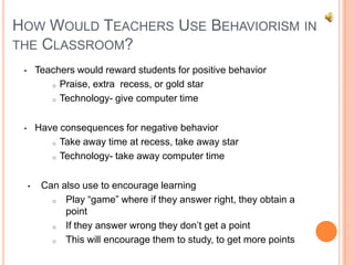 HOW WOULD TEACHERS USE BEHAVIORISM IN
THE CLASSROOM?
 •       Teachers would reward students for positive behavior
            o Praise, extra recess, or gold star

            o Technology- give computer time




 •       Have consequences for negative behavior
            o Take away time at recess, take away star

            o Technology- take away computer time



     •    Can also use to encourage learning
            o  Play “game” where if they answer right, they obtain a
               point
            o  If they answer wrong they don’t get a point
            o  This will encourage them to study, to get more points
 