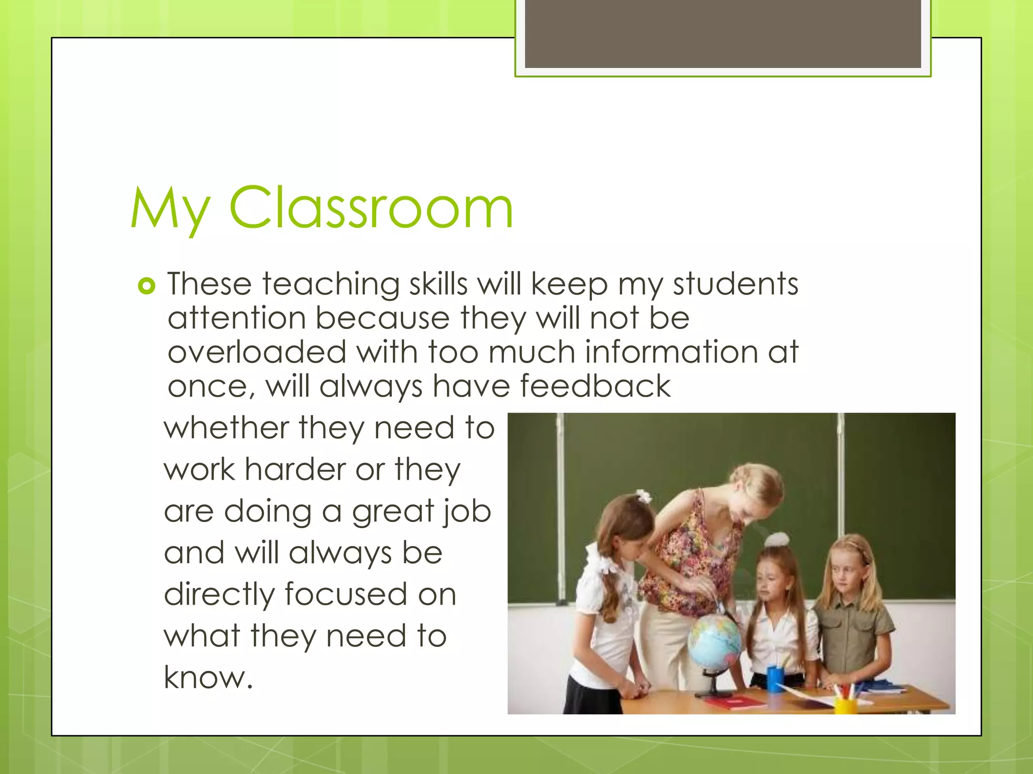 My Classroom
   These teaching skills will keep my students
    attention because they will not be
    overloaded with too much information at
    once, will always have feedback
    whether they need to
    work harder or they
    are doing a great job
    and will always be
    directly focused on
    what they need to
    know.
 