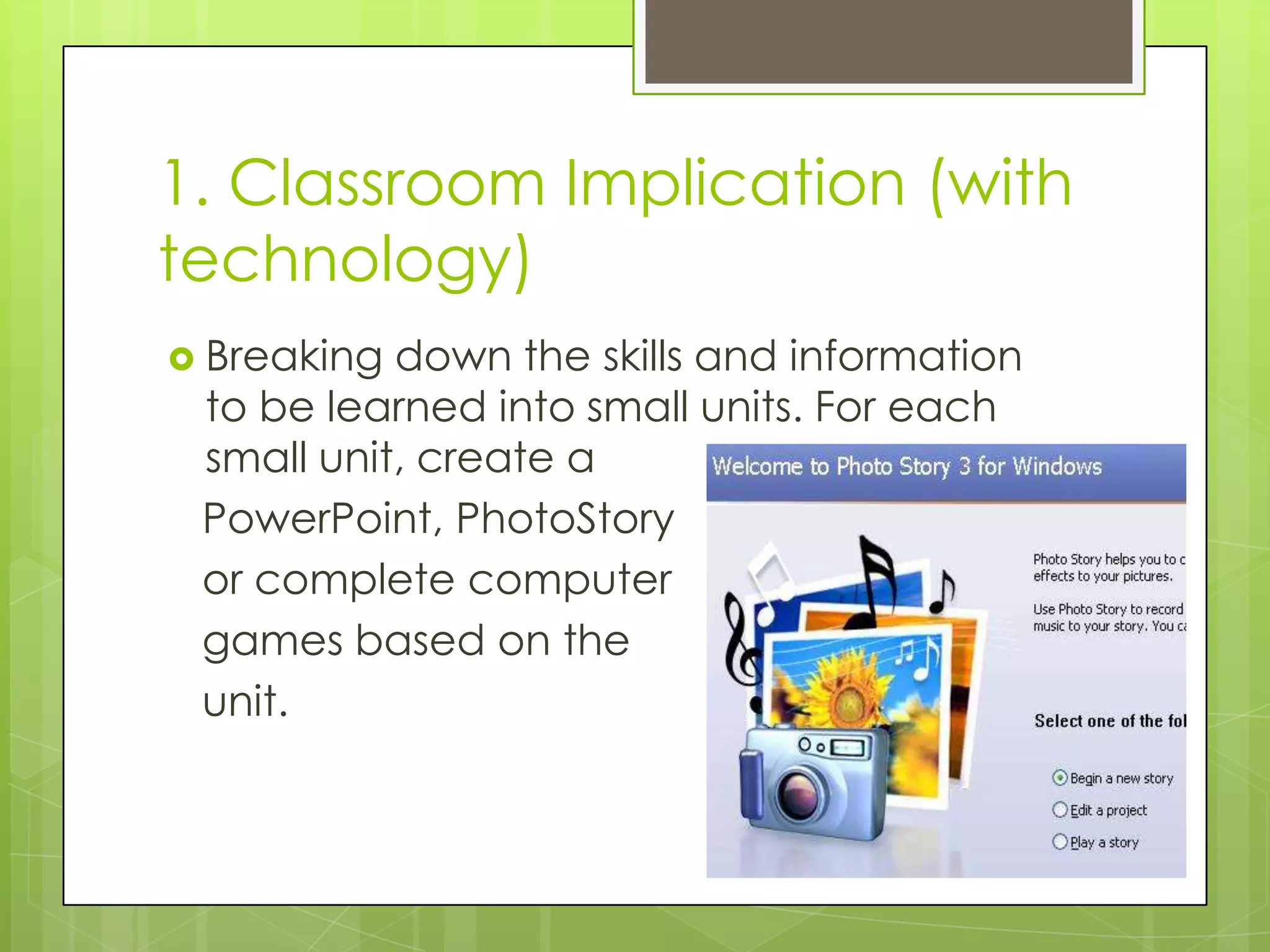 1. Classroom Implication (with
technology)
 Breaking down the skills and information
 to be learned into small units. For each
 small unit, create a
 PowerPoint, PhotoStory
 or complete computer
 games based on the
 unit.
 