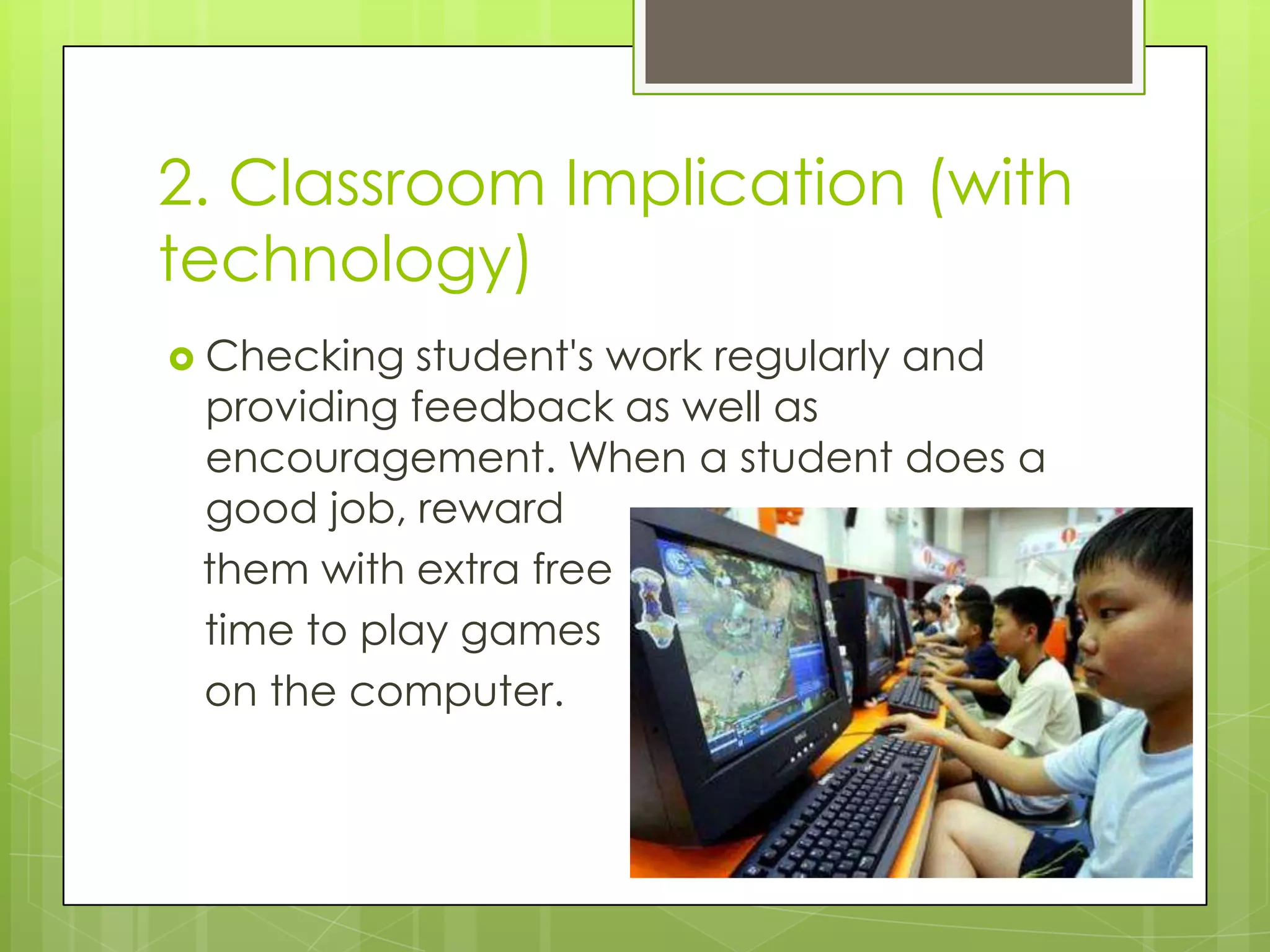 2. Classroom Implication (with
technology)
 Checking  student's work regularly and
 providing feedback as well as
 encouragement. When a student does a
 good job, reward
 them with extra free
 time to play games
 on the computer.
 