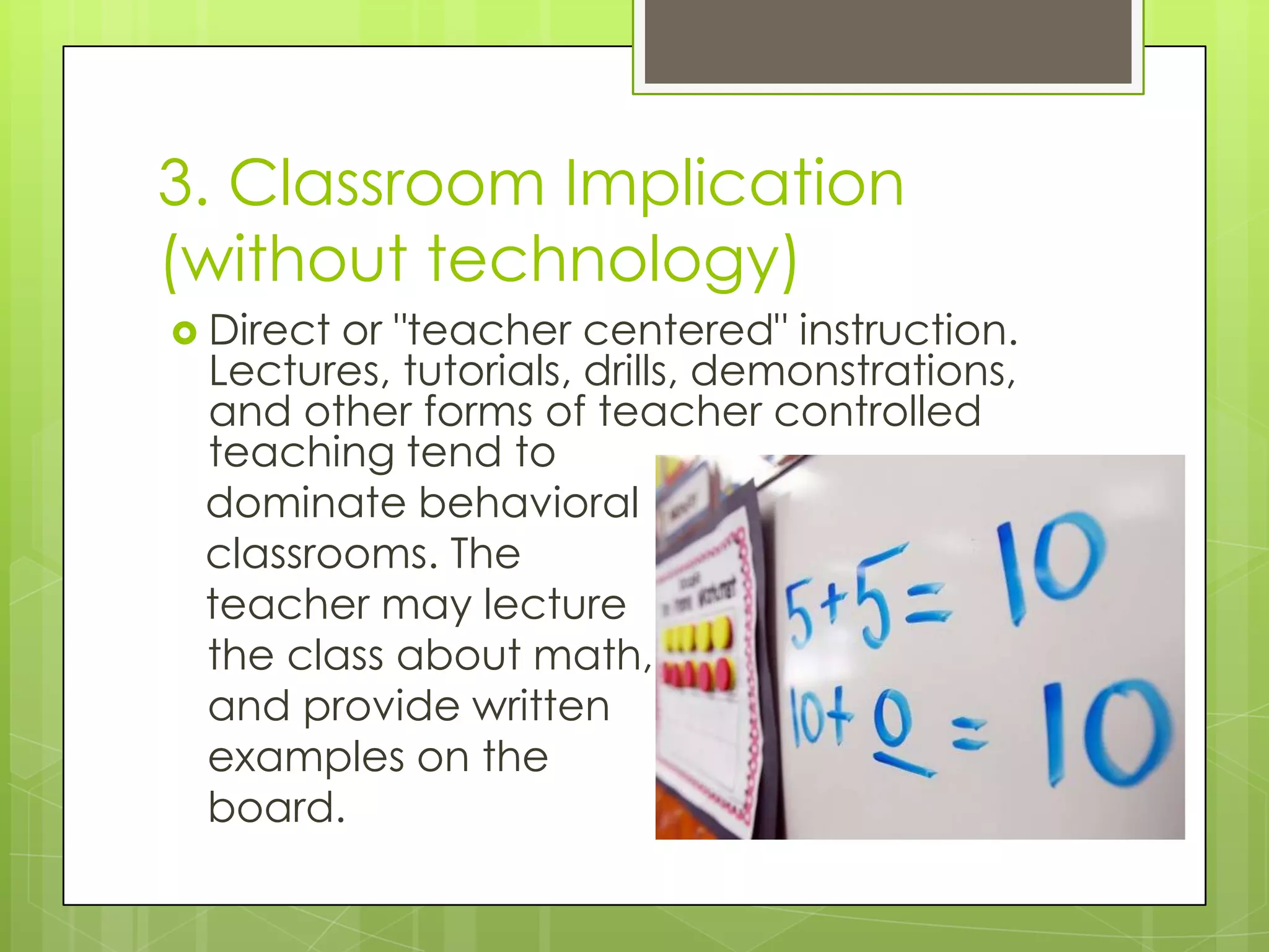 3. Classroom Implication
(without technology)
 Director "teacher centered" instruction.
 Lectures, tutorials, drills, demonstrations,
 and other forms of teacher controlled
 teaching tend to
 dominate behavioral
 classrooms. The
 teacher may lecture
 the class about math,
 and provide written
 examples on the
 board.
 