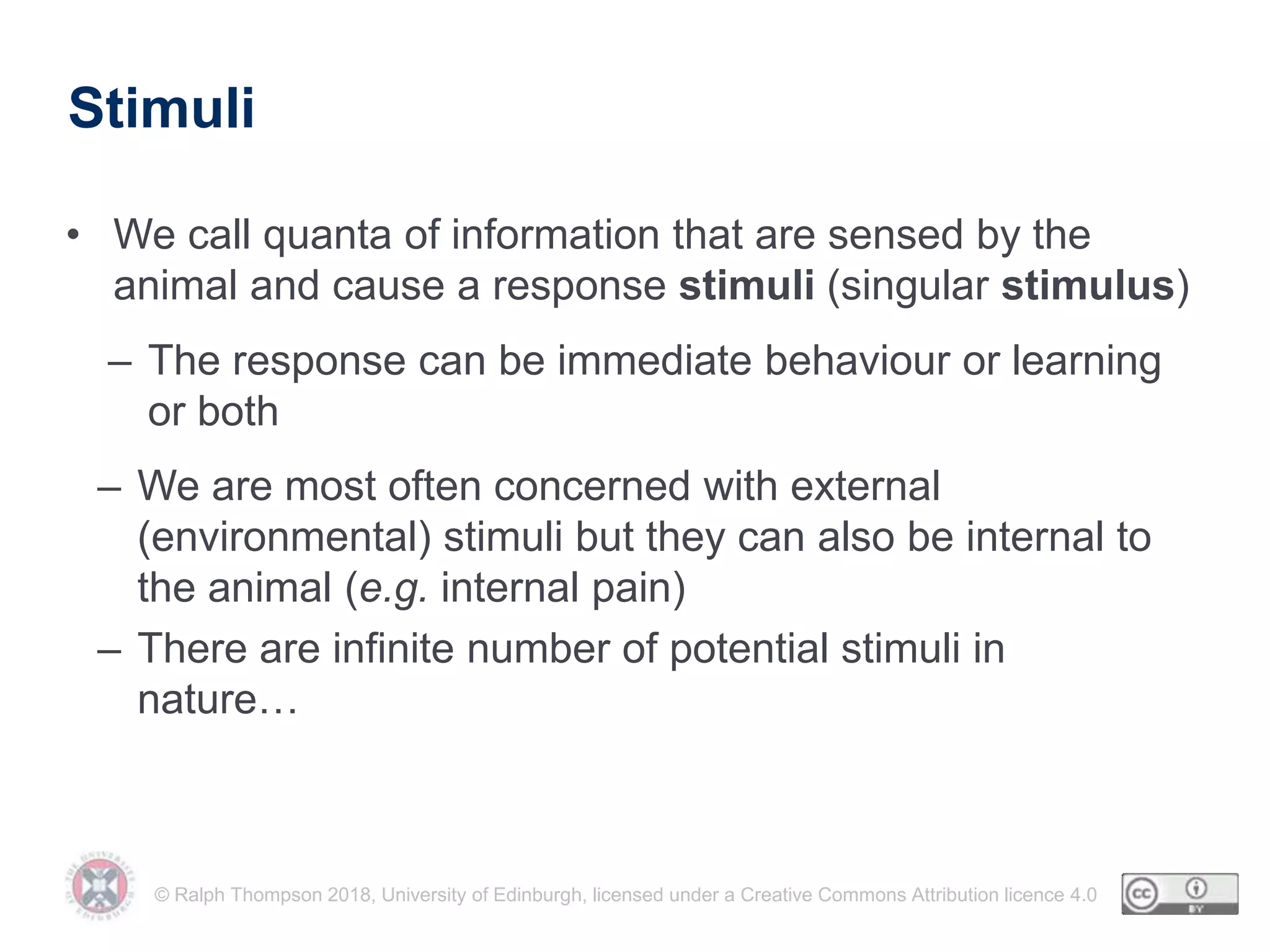 © Ralph Thompson 2018, University of Edinburgh, licensed under a Creative Commons Attribution licence 4.0
Stimuli
• We call quanta of information that are sensed by the
animal and cause a response stimuli (singular stimulus)
– The response can be immediate behaviour or learning
or both
– We are most often concerned with external
(environmental) stimuli but they can also be internal to
the animal (e.g. internal pain)
– There are infinite number of potential stimuli in
nature…
 