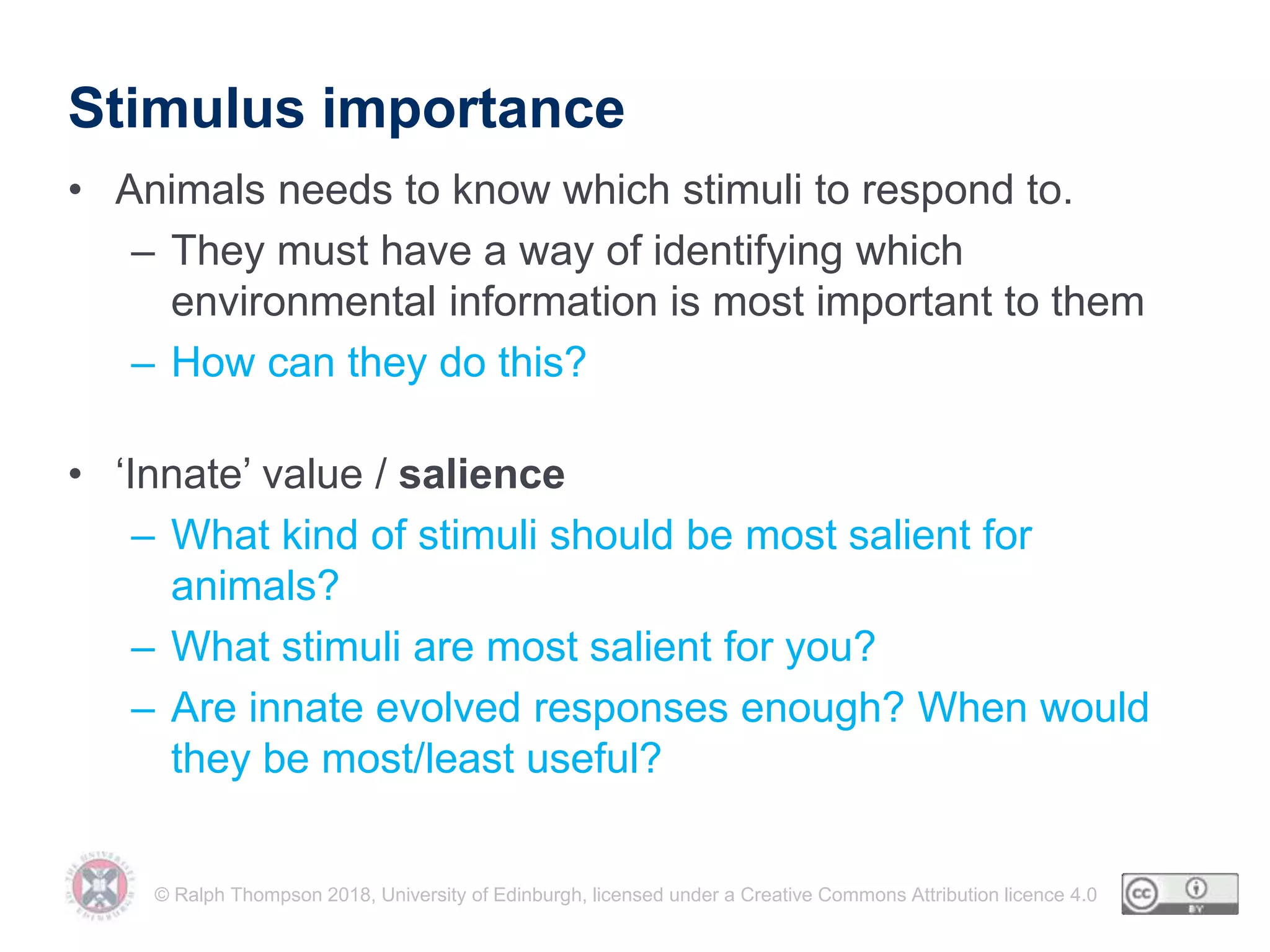© Ralph Thompson 2018, University of Edinburgh, licensed under a Creative Commons Attribution licence 4.0
Stimulus importance
• Animals needs to know which stimuli to respond to.
– They must have a way of identifying which
environmental information is most important to them
– How can they do this?
• ‘Innate’ value / salience
– What kind of stimuli should be most salient for
animals?
– What stimuli are most salient for you?
– Are innate evolved responses enough? When would
they be most/least useful?
 
