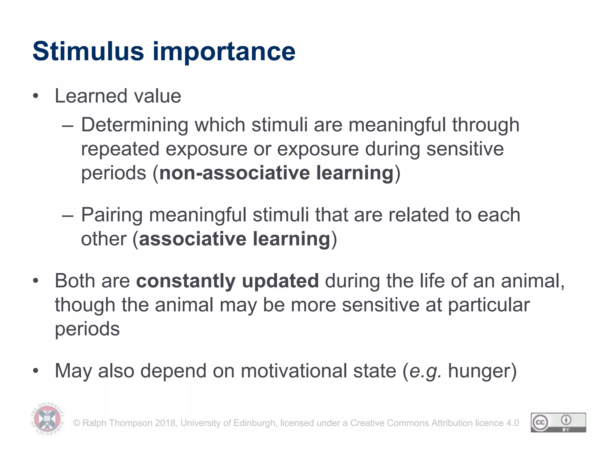 © Ralph Thompson 2018, University of Edinburgh, licensed under a Creative Commons Attribution licence 4.0
Stimulus importance
• Learned value
– Determining which stimuli are meaningful through
repeated exposure or exposure during sensitive
periods (non-associative learning)
– Pairing meaningful stimuli that are related to each
other (associative learning)
• Both are constantly updated during the life of an animal,
though the animal may be more sensitive at particular
periods
• May also depend on motivational state (e.g. hunger)
 