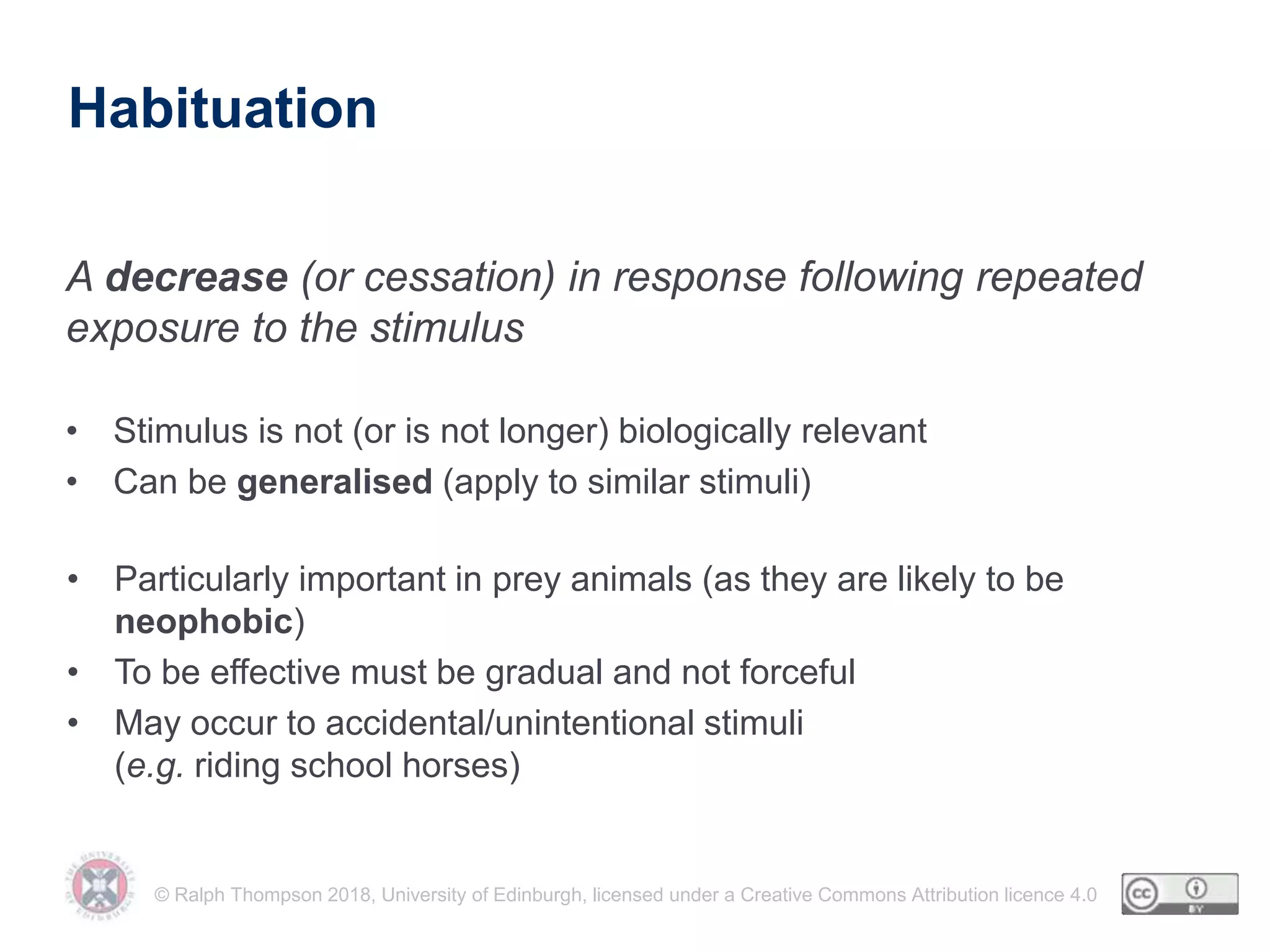 © Ralph Thompson 2018, University of Edinburgh, licensed under a Creative Commons Attribution licence 4.0
Habituation
A decrease (or cessation) in response following repeated
exposure to the stimulus
• Stimulus is not (or is not longer) biologically relevant
• Can be generalised (apply to similar stimuli)
• Particularly important in prey animals (as they are likely to be
neophobic)
• To be effective must be gradual and not forceful
• May occur to accidental/unintentional stimuli
(e.g. riding school horses)
 