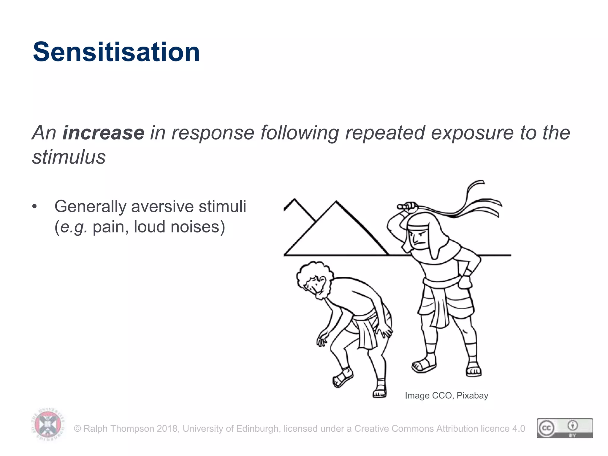 © Ralph Thompson 2018, University of Edinburgh, licensed under a Creative Commons Attribution licence 4.0
Sensitisation
• Generally aversive stimuli
(e.g. pain, loud noises)
An increase in response following repeated exposure to the
stimulus
Image CCO, Pixabay
 