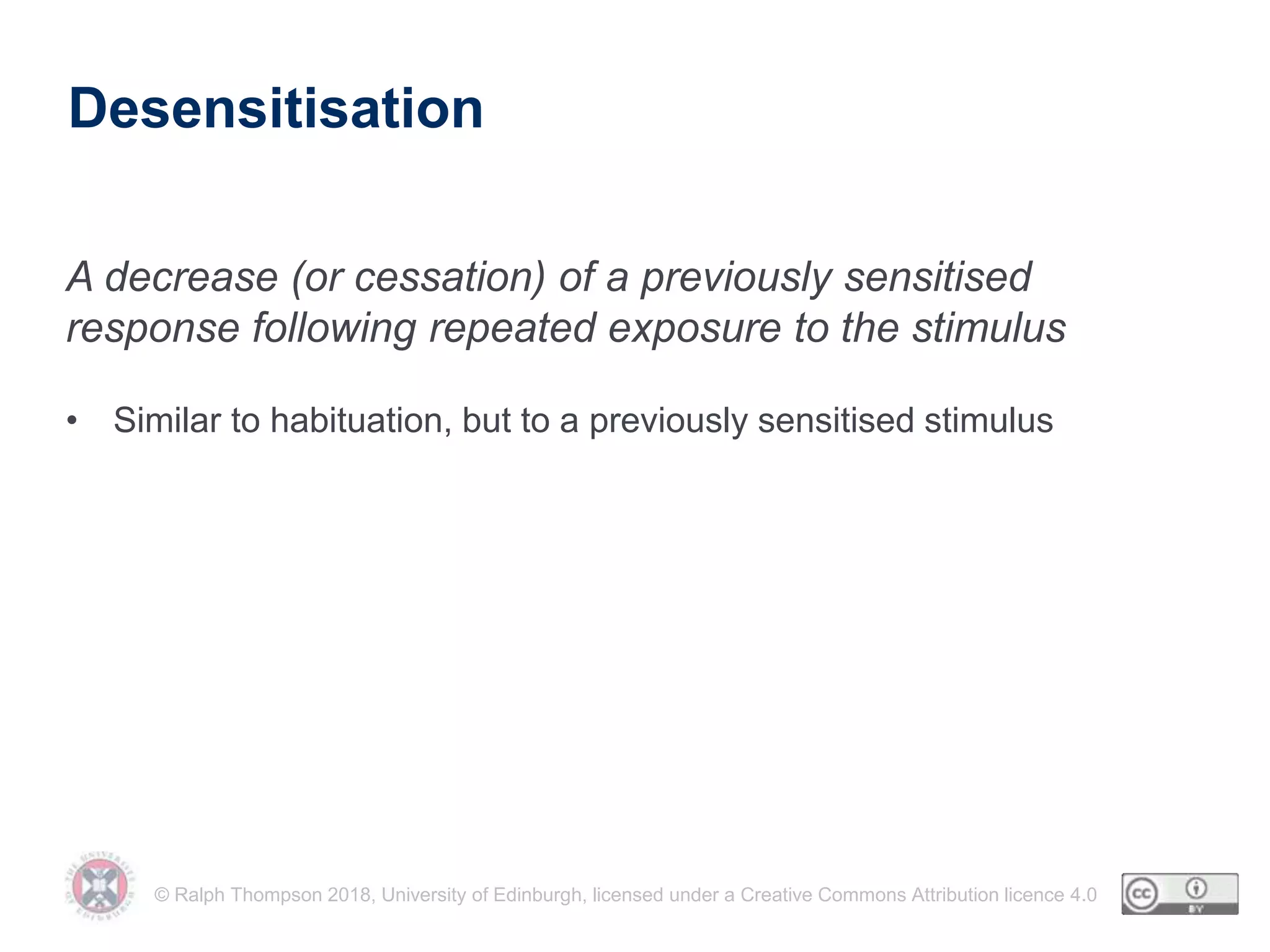 © Ralph Thompson 2018, University of Edinburgh, licensed under a Creative Commons Attribution licence 4.0
Desensitisation
• Similar to habituation, but to a previously sensitised stimulus
A decrease (or cessation) of a previously sensitised
response following repeated exposure to the stimulus
 