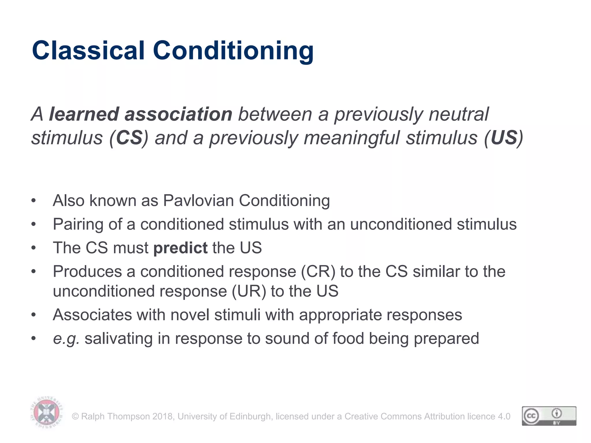 © Ralph Thompson 2018, University of Edinburgh, licensed under a Creative Commons Attribution licence 4.0
Classical Conditioning
• Also known as Pavlovian Conditioning
• Pairing of a conditioned stimulus with an unconditioned stimulus
• The CS must predict the US
• Produces a conditioned response (CR) to the CS similar to the
unconditioned response (UR) to the US
• Associates with novel stimuli with appropriate responses
• e.g. salivating in response to sound of food being prepared
A learned association between a previously neutral
stimulus (CS) and a previously meaningful stimulus (US)
 