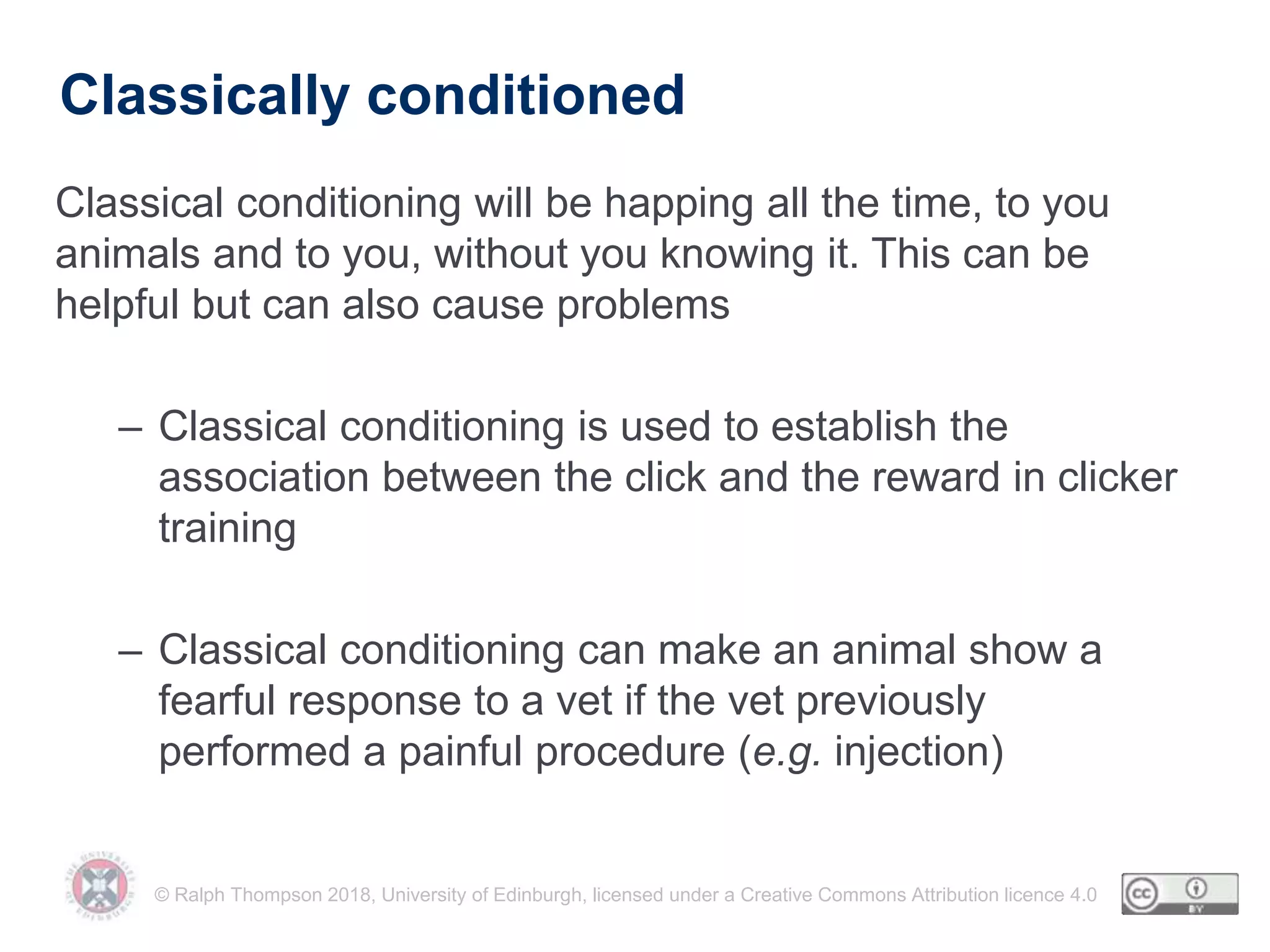 © Ralph Thompson 2018, University of Edinburgh, licensed under a Creative Commons Attribution licence 4.0
Classically conditioned
Classical conditioning will be happing all the time, to you
animals and to you, without you knowing it. This can be
helpful but can also cause problems
– Classical conditioning is used to establish the
association between the click and the reward in clicker
training
– Classical conditioning can make an animal show a
fearful response to a vet if the vet previously
performed a painful procedure (e.g. injection)
 