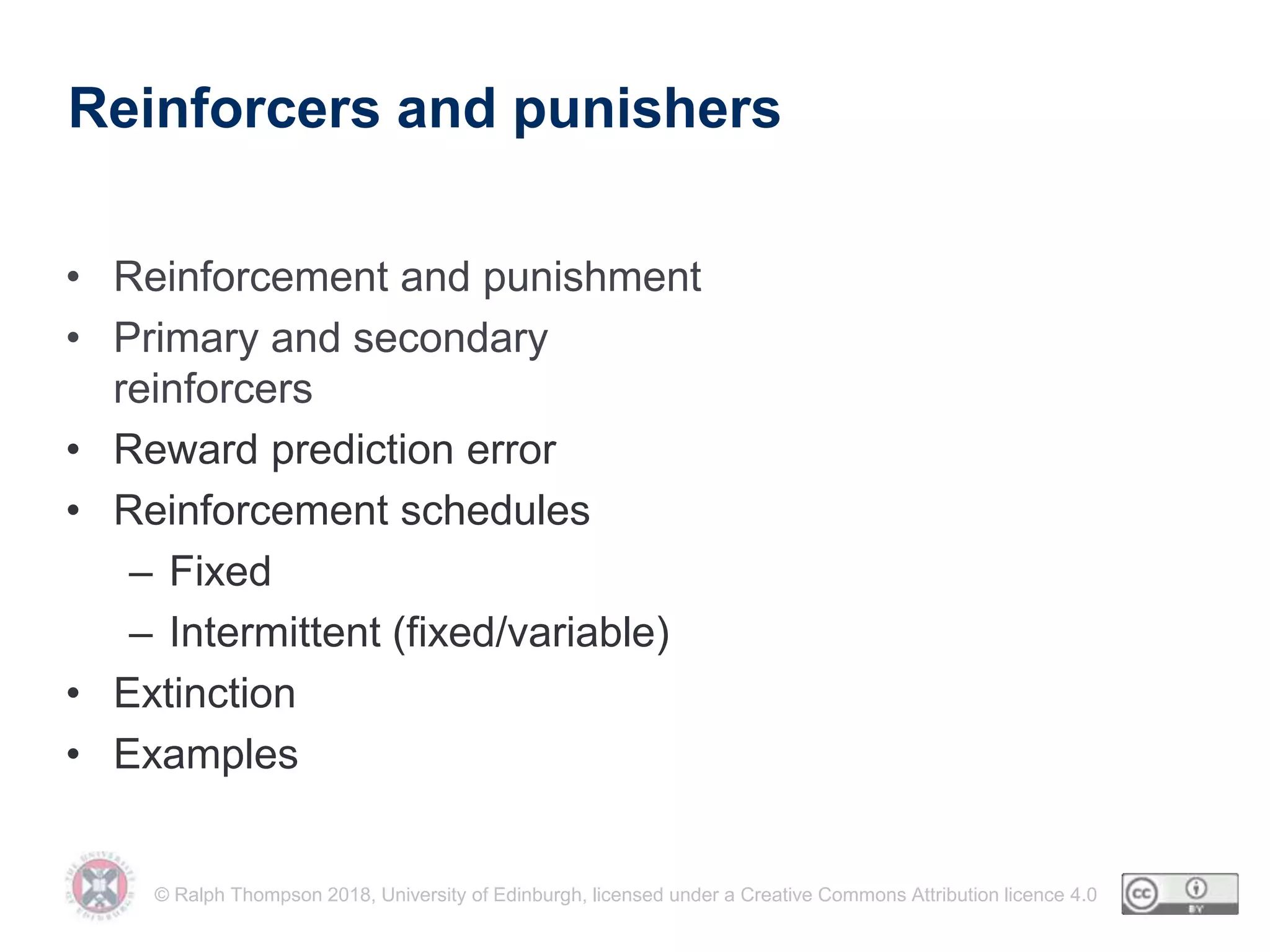 © Ralph Thompson 2018, University of Edinburgh, licensed under a Creative Commons Attribution licence 4.0
Reinforcers and punishers
• Reinforcement and punishment
• Primary and secondary
reinforcers
• Reward prediction error
• Reinforcement schedules
– Fixed
– Intermittent (fixed/variable)
• Extinction
• Examples
 