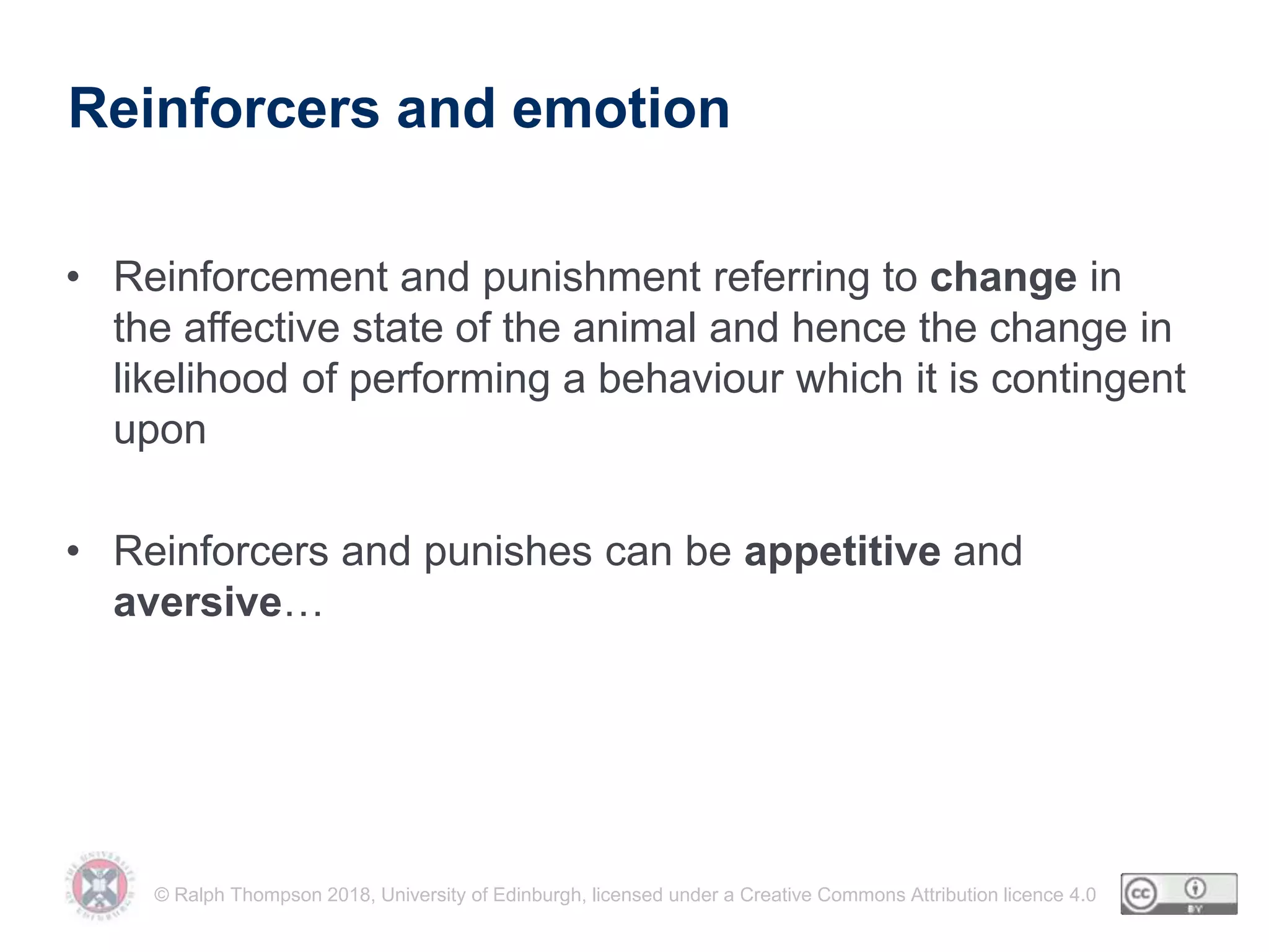 © Ralph Thompson 2018, University of Edinburgh, licensed under a Creative Commons Attribution licence 4.0
Reinforcers and emotion
• Reinforcement and punishment referring to change in
the affective state of the animal and hence the change in
likelihood of performing a behaviour which it is contingent
upon
• Reinforcers and punishes can be appetitive and
aversive…
 