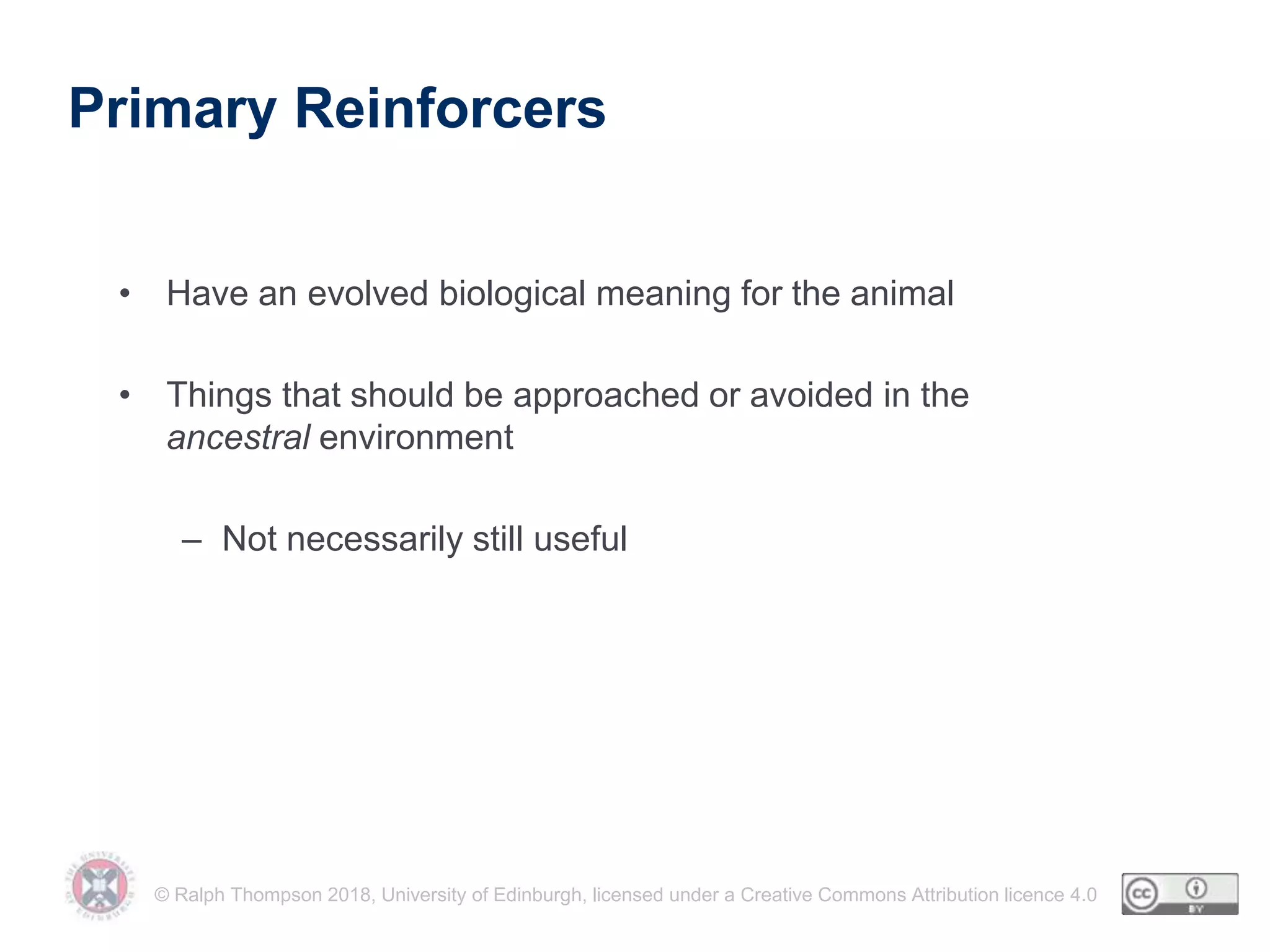 © Ralph Thompson 2018, University of Edinburgh, licensed under a Creative Commons Attribution licence 4.0
Primary Reinforcers
• Have an evolved biological meaning for the animal
• Things that should be approached or avoided in the
ancestral environment
– Not necessarily still useful
 