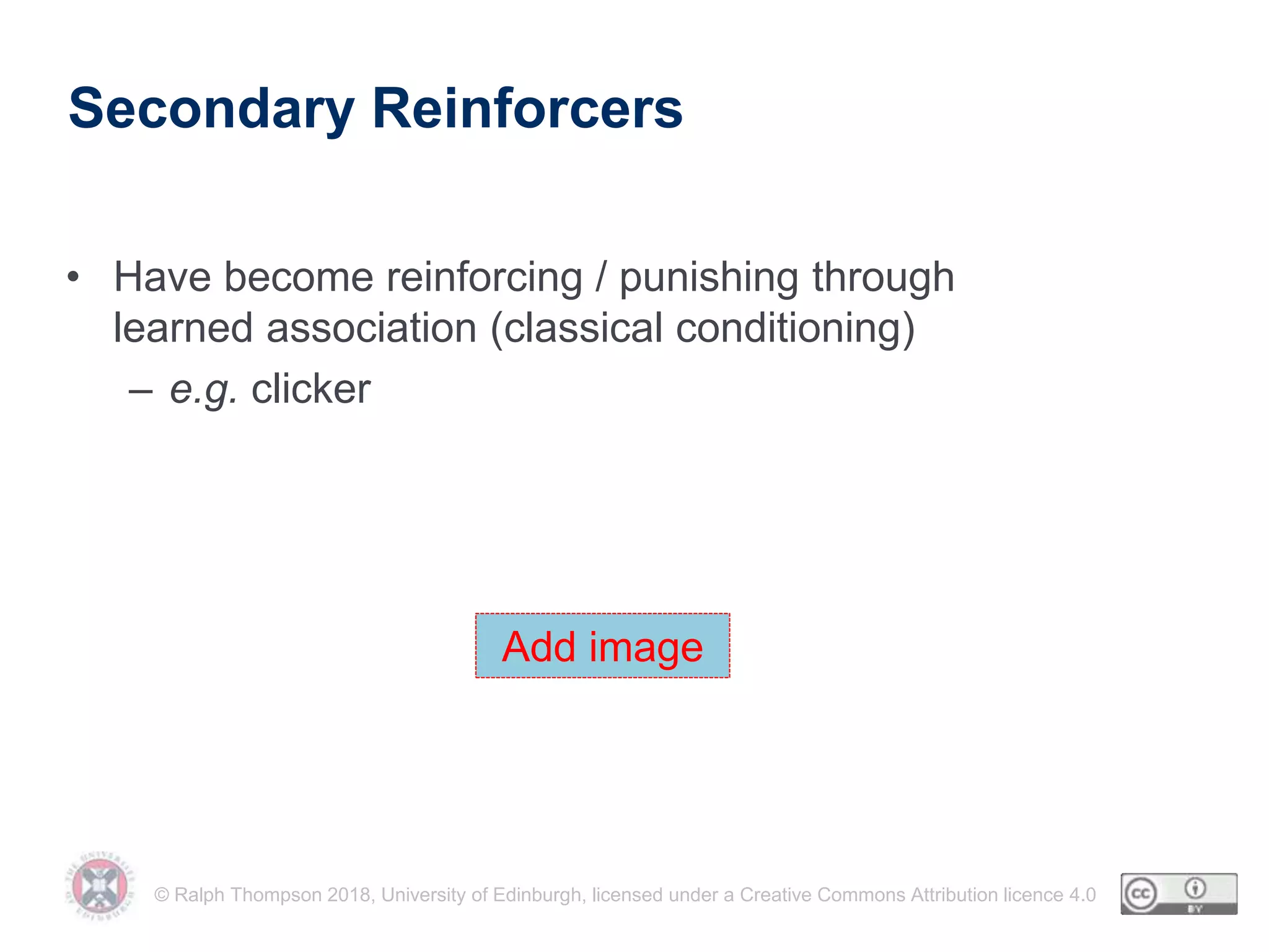 © Ralph Thompson 2018, University of Edinburgh, licensed under a Creative Commons Attribution licence 4.0
Secondary Reinforcers
• Have become reinforcing / punishing through
learned association (classical conditioning)
– e.g. clicker
Add image
 