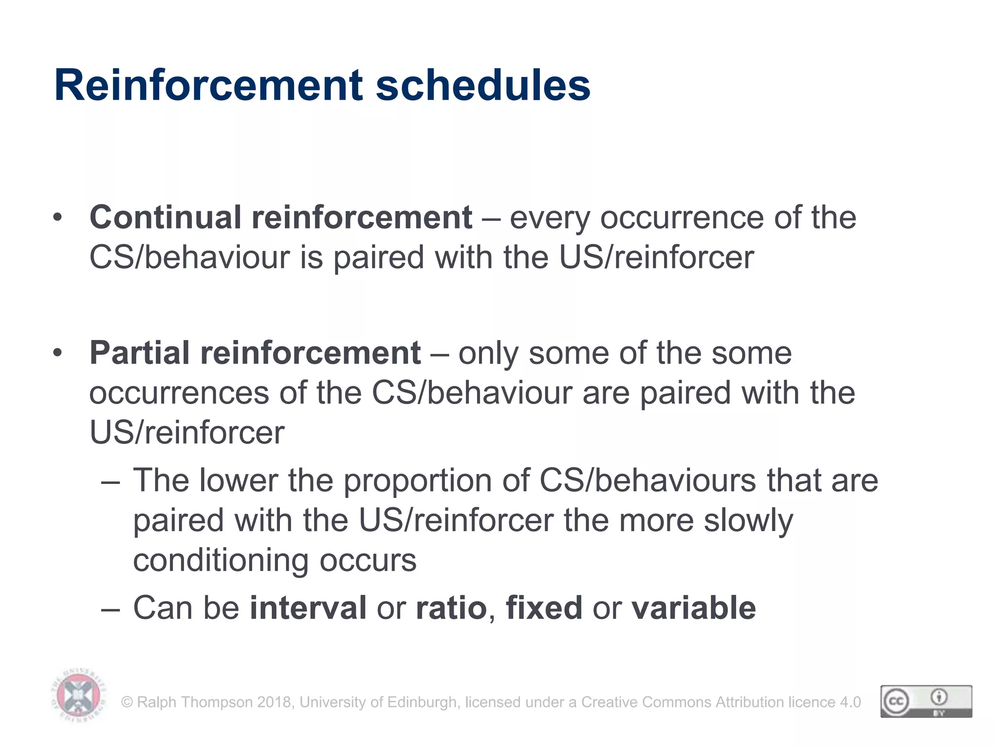 © Ralph Thompson 2018, University of Edinburgh, licensed under a Creative Commons Attribution licence 4.0
Reinforcement schedules
• Continual reinforcement – every occurrence of the
CS/behaviour is paired with the US/reinforcer
• Partial reinforcement – only some of the some
occurrences of the CS/behaviour are paired with the
US/reinforcer
– The lower the proportion of CS/behaviours that are
paired with the US/reinforcer the more slowly
conditioning occurs
– Can be interval or ratio, fixed or variable
 
